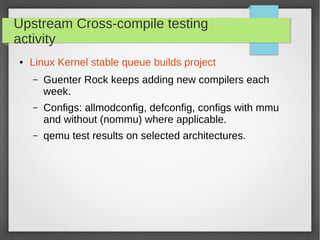 Upstream Cross-compile testing
activity
●

Linux Kernel stable queue builds project
–

Guenter Rock keeps adding new compilers each
week.

–

Configs: allmodconfig, defconfig, configs with mmu
and without (nommu) where applicable.

–

qemu test results on selected architectures.

 