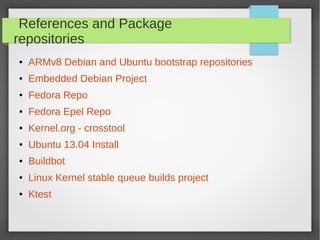 References and Package
repositories
●

ARMv8 Debian and Ubuntu bootstrap repositories

●

Embedded Debian Project

●

Fedora Repo

●

Fedora Epel Repo

●

Kernel.org - crosstool

●

Ubuntu 13.04 Install

●

Buildbot

●

Linux Kernel stable queue builds project

●

Ktest

 