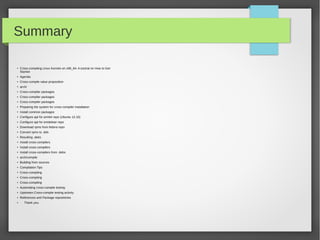 Summary
●

Cross-compiling Linux Kernels on x86_64: A tutorial on How to Get
Started

●

Agenda

●

Cross-compile value proposition

●

arch/

●

Cross-compiler packages

●

Cross-compiler packages

●

Cross-compiler packages

●

Preparing the system for cross-compiler installation

●

Install common packages

●

Configure apt for arm64 repo (Ubuntu 12.10)

●

Configure apt for emdebian repo

●

Download rpms from fedora repo

●

Convert rpms to .deb

●

Resulting .debs

●

Install cross-compilers

●

Install cross-compilers

●

Install cross-compilers from .debs

●

arch/compile

●

Building from sources

●

Compilation Tips

●

Cross-compiling

●

Cross-compiling

●

Cross-compiling

●

Automating cross-compile testing

●

Upstream Cross-compile testing activity

●

References and Package repositories

●

Thank you.

 