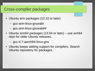 Cross-compiler packages
●

Ubuntu arm packages (12.10 or later)
–
–

●

gcc-arm-linux-gnueabi
gcc-arm-linux-gnueabihf

Ubuntu arm64 packages (13.04 or later) – use arm64
repo for older Ubuntu releases.
–

●

gcc-4.7-aarch64-linux-gnu

Ubuntu keeps adding support for compilers. Search
Ubuntu repository for packages.

 