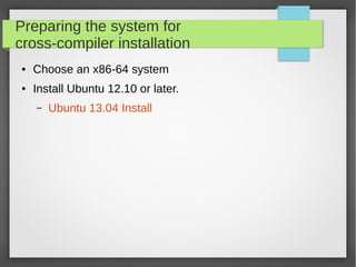 Preparing the system for
cross-compiler installation
●

Choose an x86-64 system

●

Install Ubuntu 12.10 or later.
–

Ubuntu 13.04 Install

 