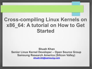 Cross-compiling Linux Kernels on
x86_64: A tutorial on How to Get
Started

Shuah Khan
Senior Linux Kernel Developer – Open Source Group
Samsung Research America (Silicon Valley)
shuah.kh@samsung.com

 