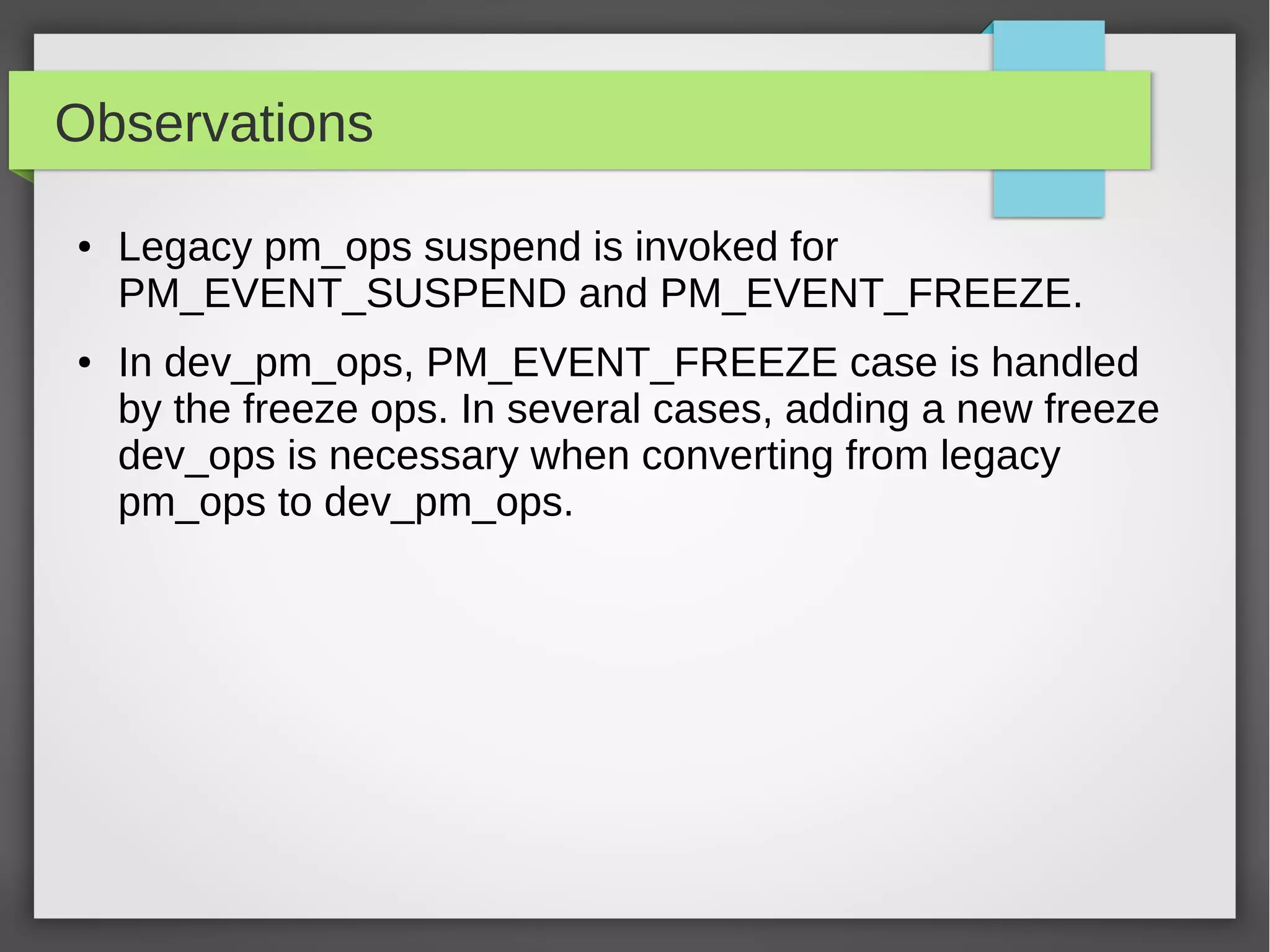 Observations
●

●

Legacy pm_ops suspend is invoked for
PM_EVENT_SUSPEND and PM_EVENT_FREEZE.
In dev_pm_ops, PM_EVENT_FREEZE case is handled
by the freeze ops. In several cases, adding a new freeze
dev_ops is necessary when converting from legacy
pm_ops to dev_pm_ops.

 
