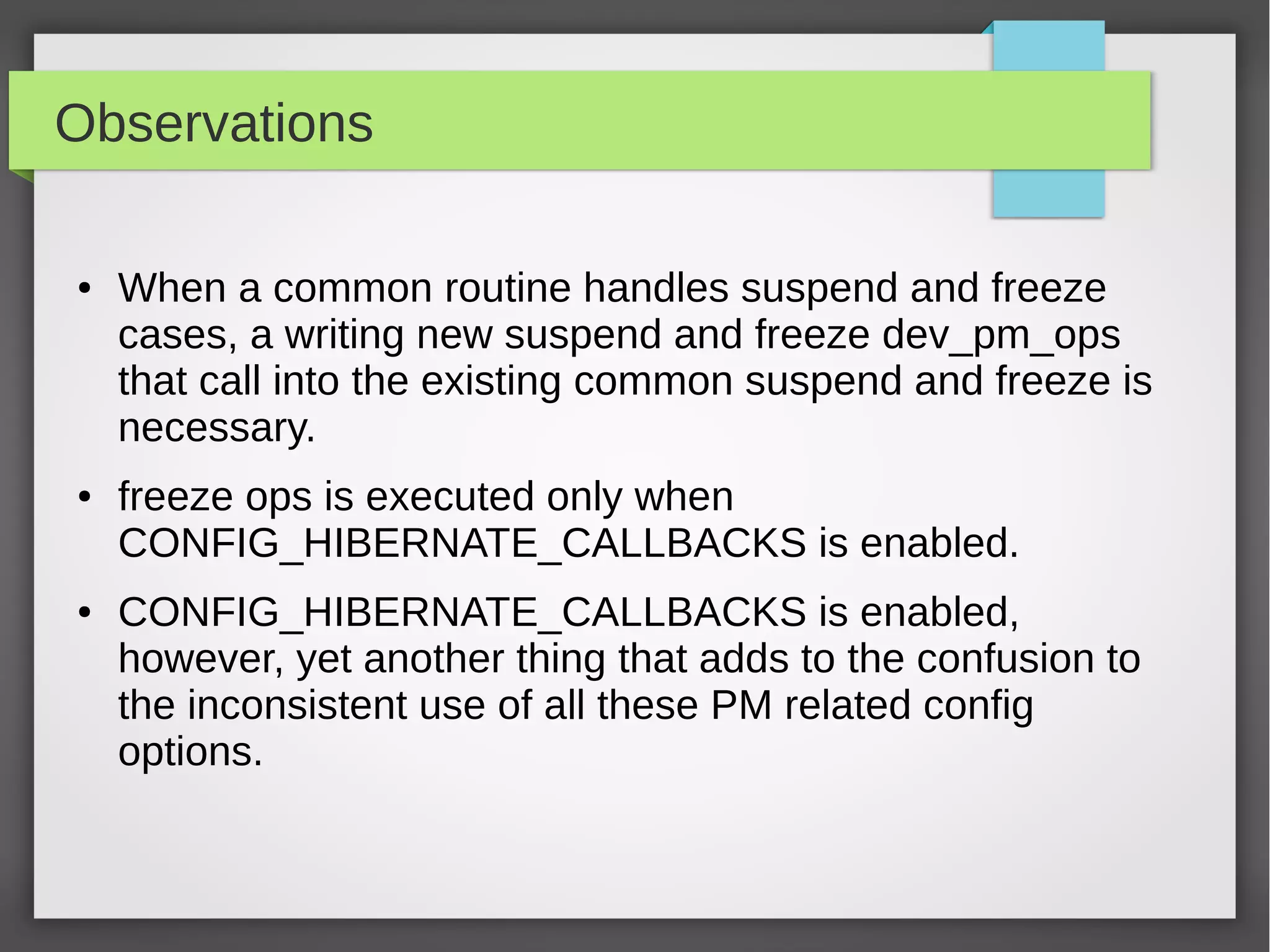 Observations
●

●

●

When a common routine handles suspend and freeze
cases, a writing new suspend and freeze dev_pm_ops
that call into the existing common suspend and freeze is
necessary.
freeze ops is executed only when
CONFIG_HIBERNATE_CALLBACKS is enabled.
CONFIG_HIBERNATE_CALLBACKS is enabled,
however, yet another thing that adds to the confusion to
the inconsistent use of all these PM related config
options.

 