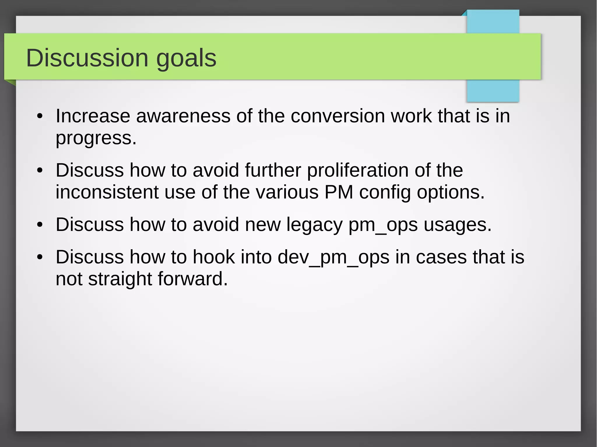 Discussion goals
●

●

●

●

Increase awareness of the conversion work that is in
progress.
Discuss how to avoid further proliferation of the
inconsistent use of the various PM config options.
Discuss how to avoid new legacy pm_ops usages.
Discuss how to hook into dev_pm_ops in cases that is
not straight forward.

 