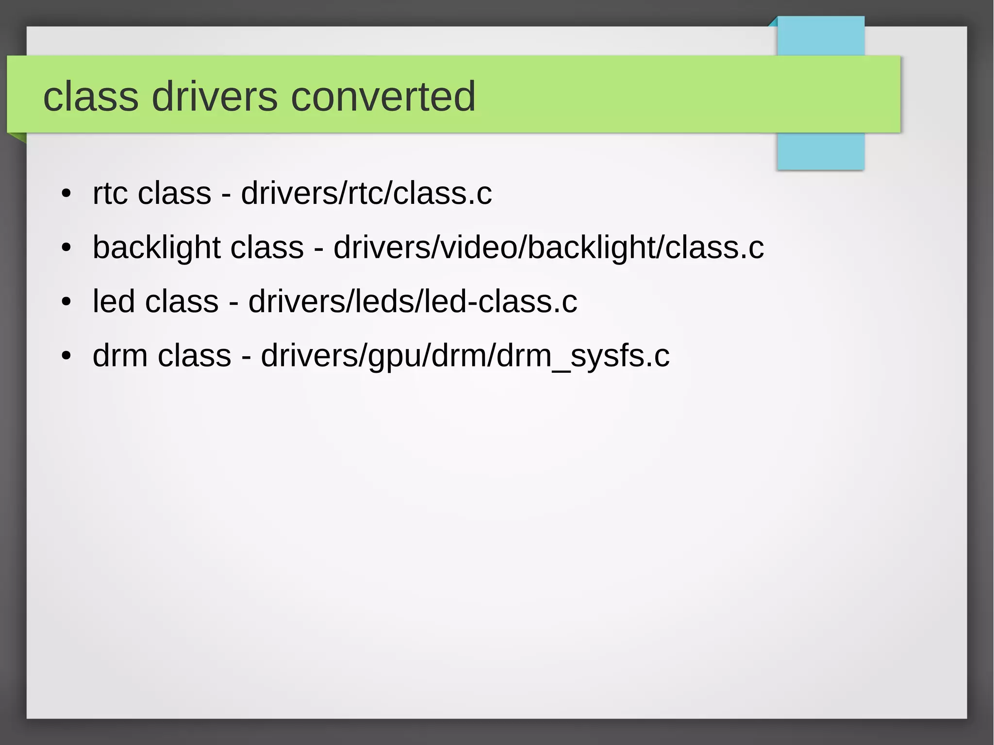class drivers converted
●

rtc class - drivers/rtc/class.c

●

backlight class - drivers/video/backlight/class.c

●

led class - drivers/leds/led-class.c

●

drm class - drivers/gpu/drm/drm_sysfs.c

 