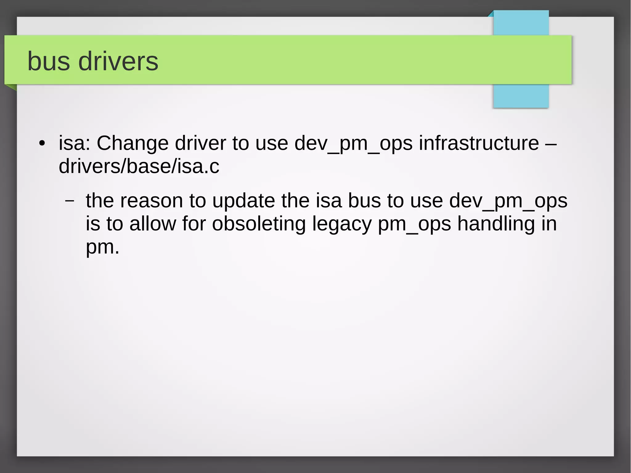 bus drivers
●

isa: Change driver to use dev_pm_ops infrastructure –
drivers/base/isa.c
–

the reason to update the isa bus to use dev_pm_ops
is to allow for obsoleting legacy pm_ops handling in
pm.

 