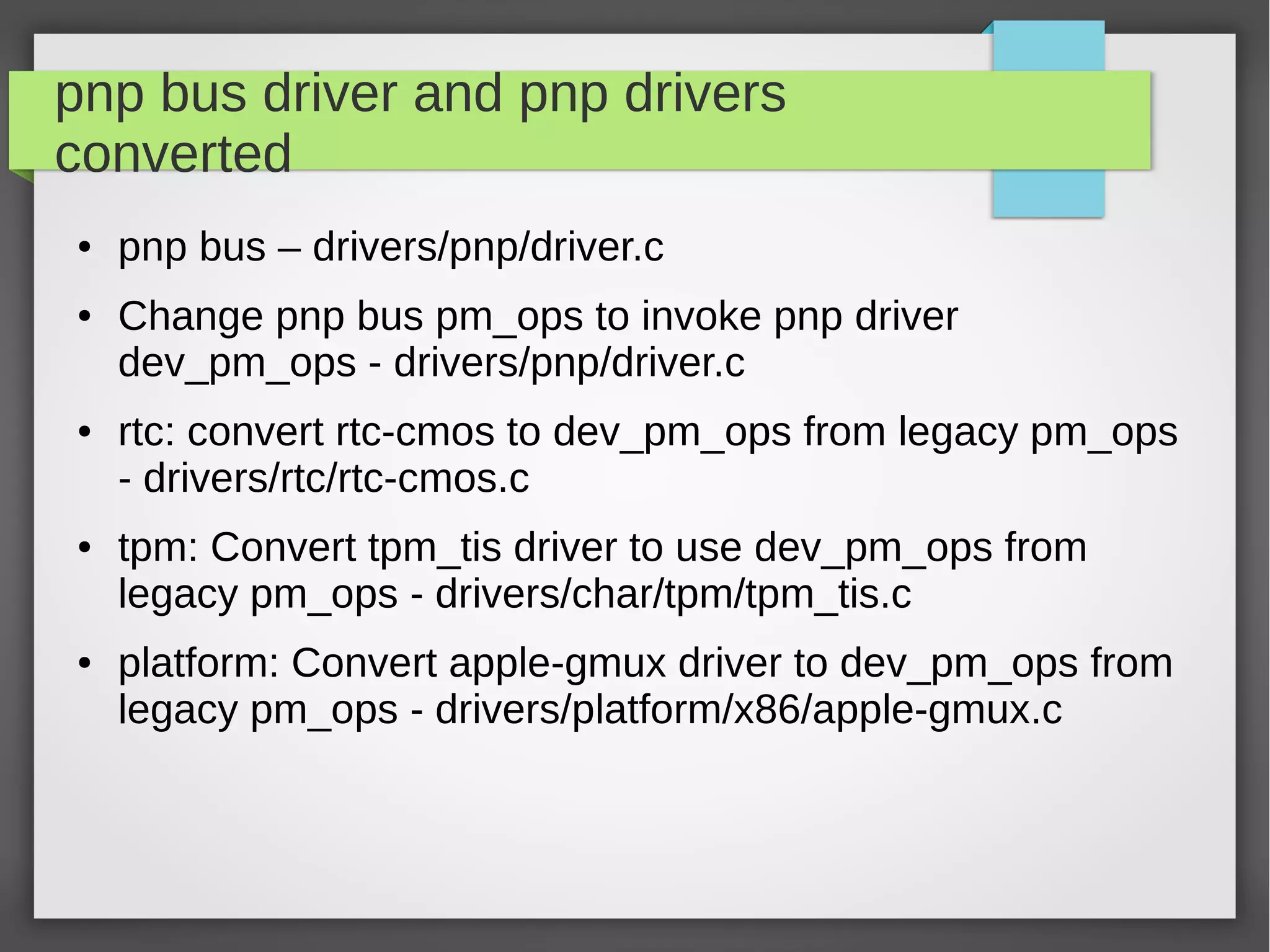 pnp bus driver and pnp drivers
converted
●

●

●

●

●

pnp bus – drivers/pnp/driver.c
Change pnp bus pm_ops to invoke pnp driver
dev_pm_ops - drivers/pnp/driver.c
rtc: convert rtc-cmos to dev_pm_ops from legacy pm_ops
- drivers/rtc/rtc-cmos.c
tpm: Convert tpm_tis driver to use dev_pm_ops from
legacy pm_ops - drivers/char/tpm/tpm_tis.c
platform: Convert apple-gmux driver to dev_pm_ops from
legacy pm_ops - drivers/platform/x86/apple-gmux.c

 