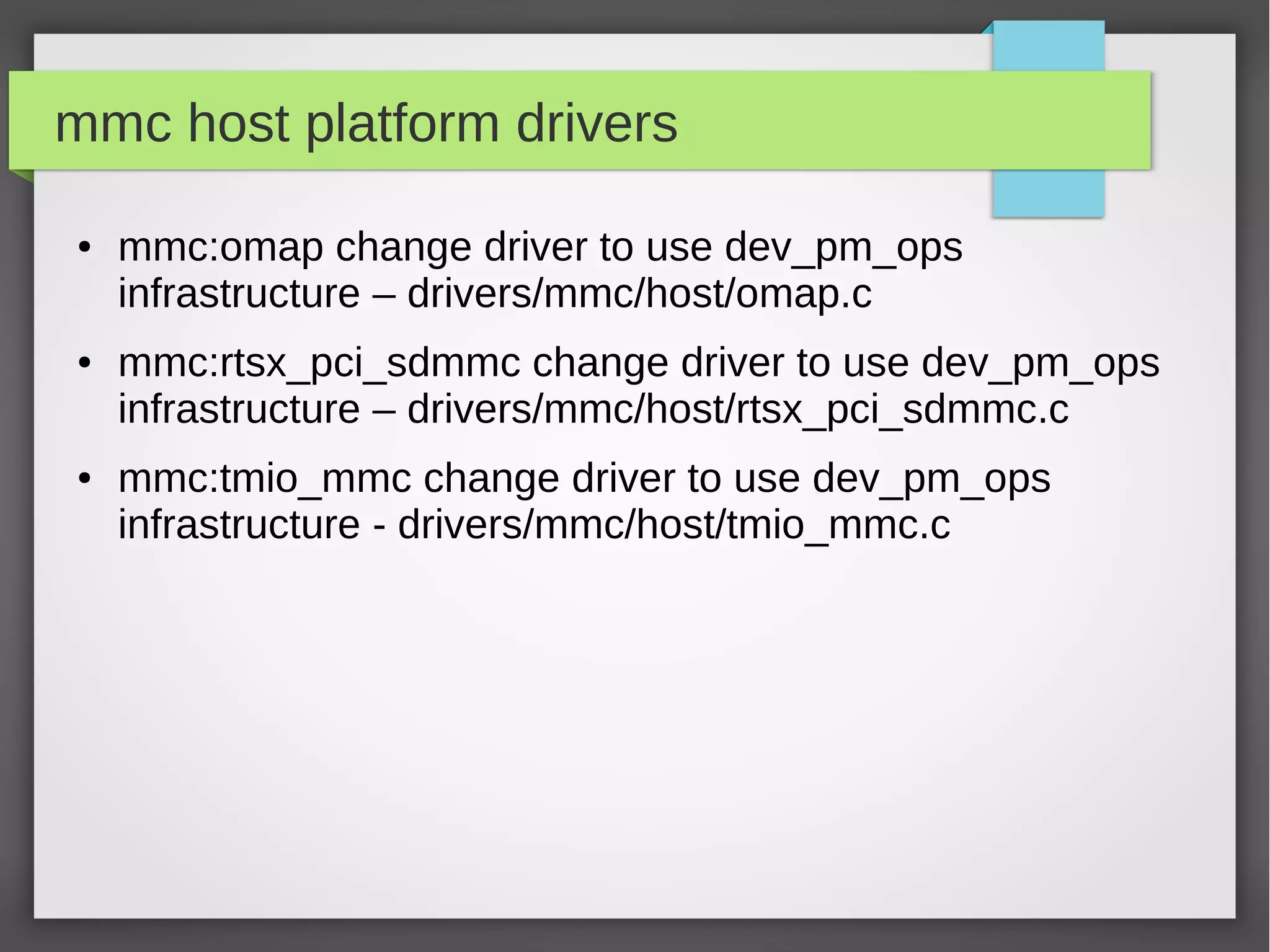 mmc host platform drivers
●

●

●

mmc:omap change driver to use dev_pm_ops
infrastructure – drivers/mmc/host/omap.c
mmc:rtsx_pci_sdmmc change driver to use dev_pm_ops
infrastructure – drivers/mmc/host/rtsx_pci_sdmmc.c
mmc:tmio_mmc change driver to use dev_pm_ops
infrastructure - drivers/mmc/host/tmio_mmc.c

 