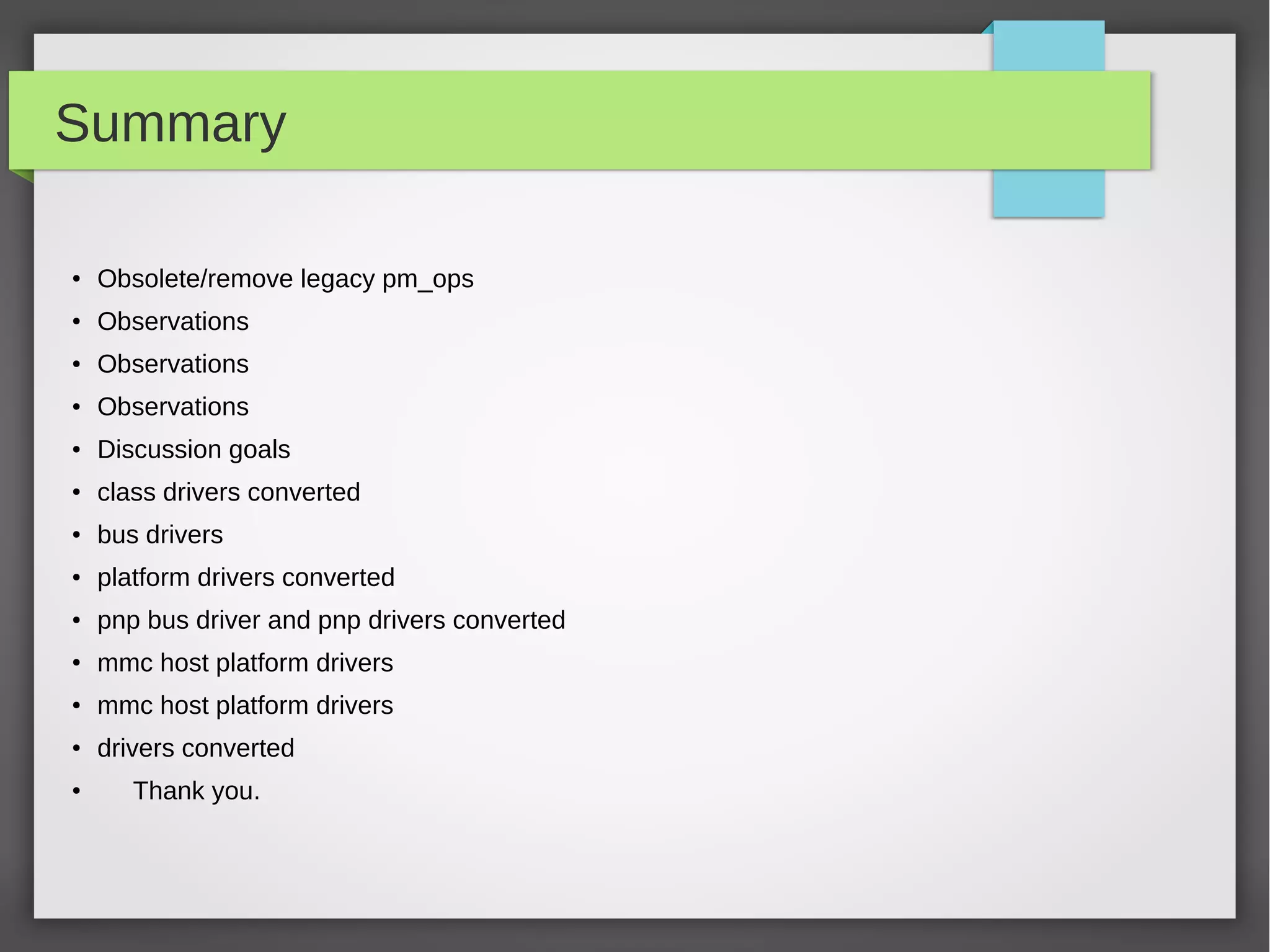 Summary
●

Obsolete/remove legacy pm_ops

●

Observations

●

Observations

●

Observations

●

Discussion goals

●

class drivers converted

●

bus drivers

●

platform drivers converted

●

pnp bus driver and pnp drivers converted

●

mmc host platform drivers

●

mmc host platform drivers

●

drivers converted

●

Thank you.

 