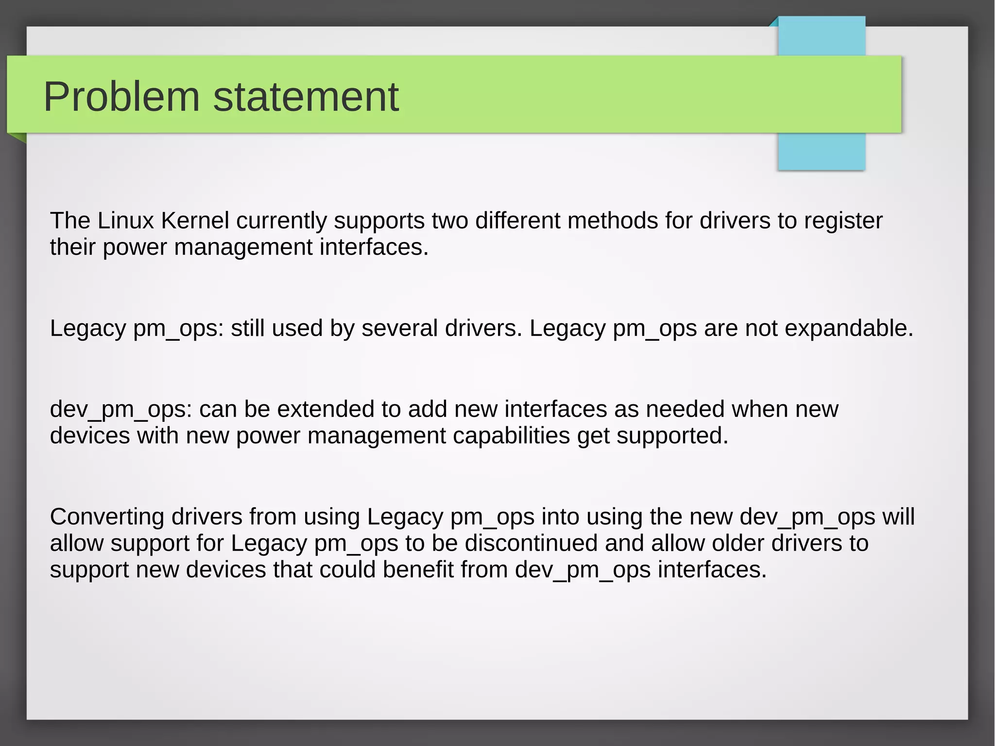 Problem statement
The Linux Kernel currently supports two different methods for drivers to register
their power management interfaces.
Legacy pm_ops: still used by several drivers. Legacy pm_ops are not expandable.
dev_pm_ops: can be extended to add new interfaces as needed when new
devices with new power management capabilities get supported.
Converting drivers from using Legacy pm_ops into using the new dev_pm_ops will
allow support for Legacy pm_ops to be discontinued and allow older drivers to
support new devices that could benefit from dev_pm_ops interfaces.

 