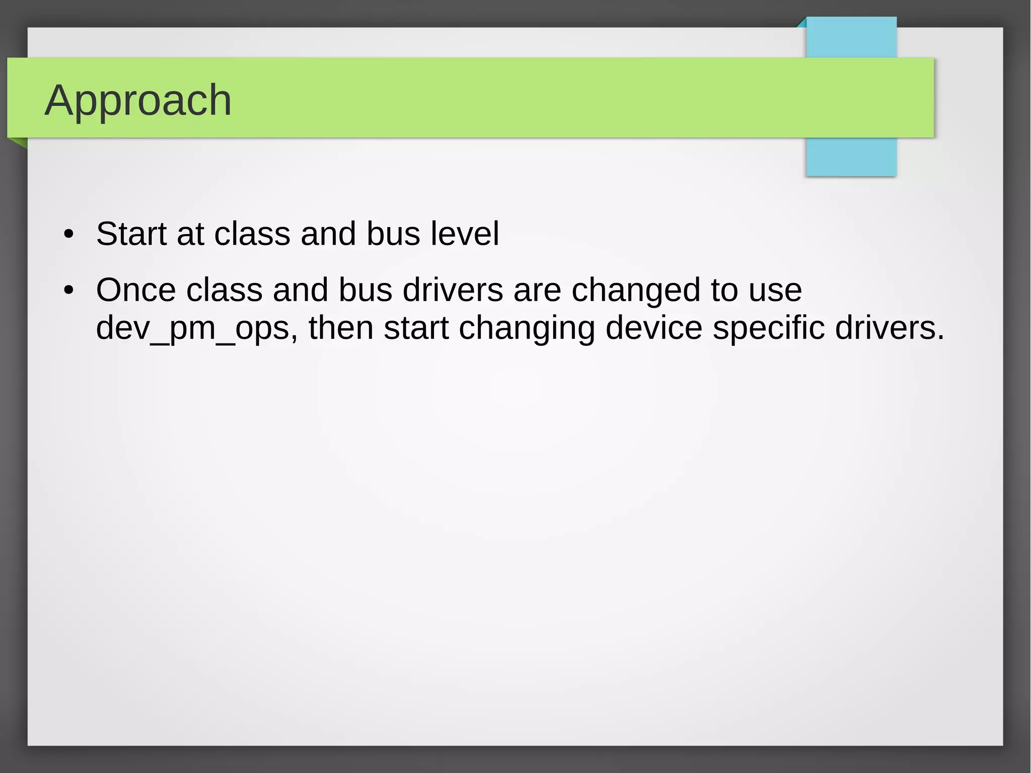 Approach
●

●

Start at class and bus level
Once class and bus drivers are changed to use
dev_pm_ops, then start changing device specific drivers.

 
