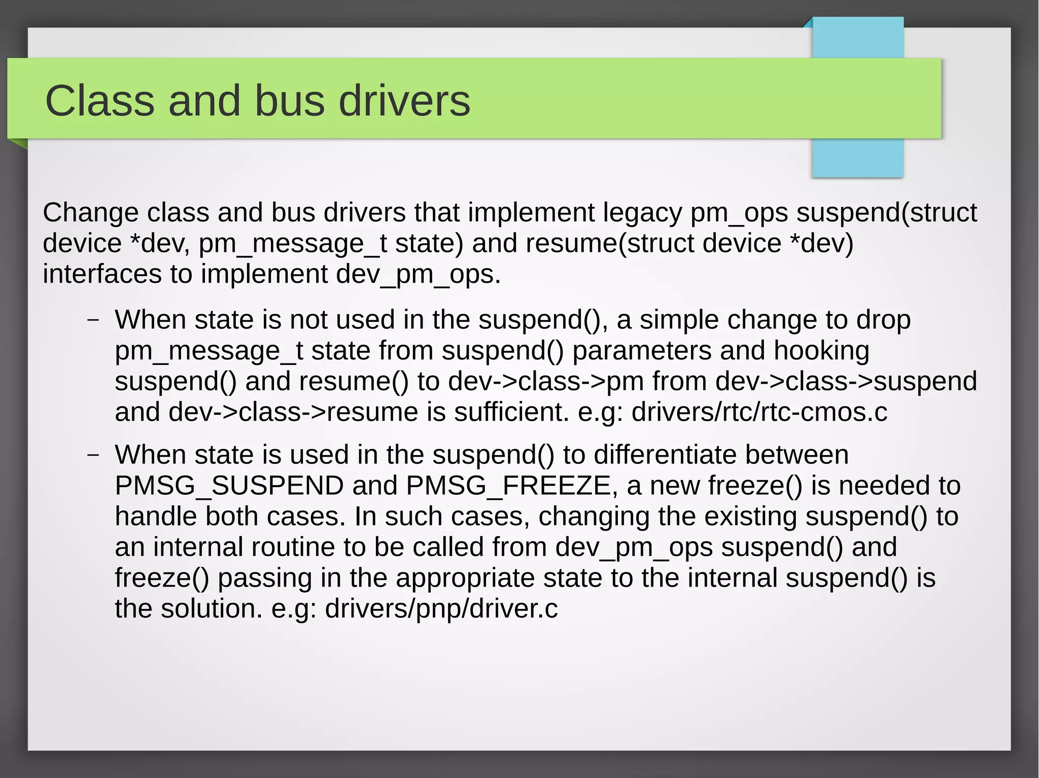 Class and bus drivers
Change class and bus drivers that implement legacy pm_ops suspend(struct
device *dev, pm_message_t state) and resume(struct device *dev)
interfaces to implement dev_pm_ops.
–

When state is not used in the suspend(), a simple change to drop
pm_message_t state from suspend() parameters and hooking
suspend() and resume() to dev->class->pm from dev->class->suspend
and dev->class->resume is sufficient. e.g: drivers/rtc/rtc-cmos.c

–

When state is used in the suspend() to differentiate between
PMSG_SUSPEND and PMSG_FREEZE, a new freeze() is needed to
handle both cases. In such cases, changing the existing suspend() to
an internal routine to be called from dev_pm_ops suspend() and
freeze() passing in the appropriate state to the internal suspend() is
the solution. e.g: drivers/pnp/driver.c

 