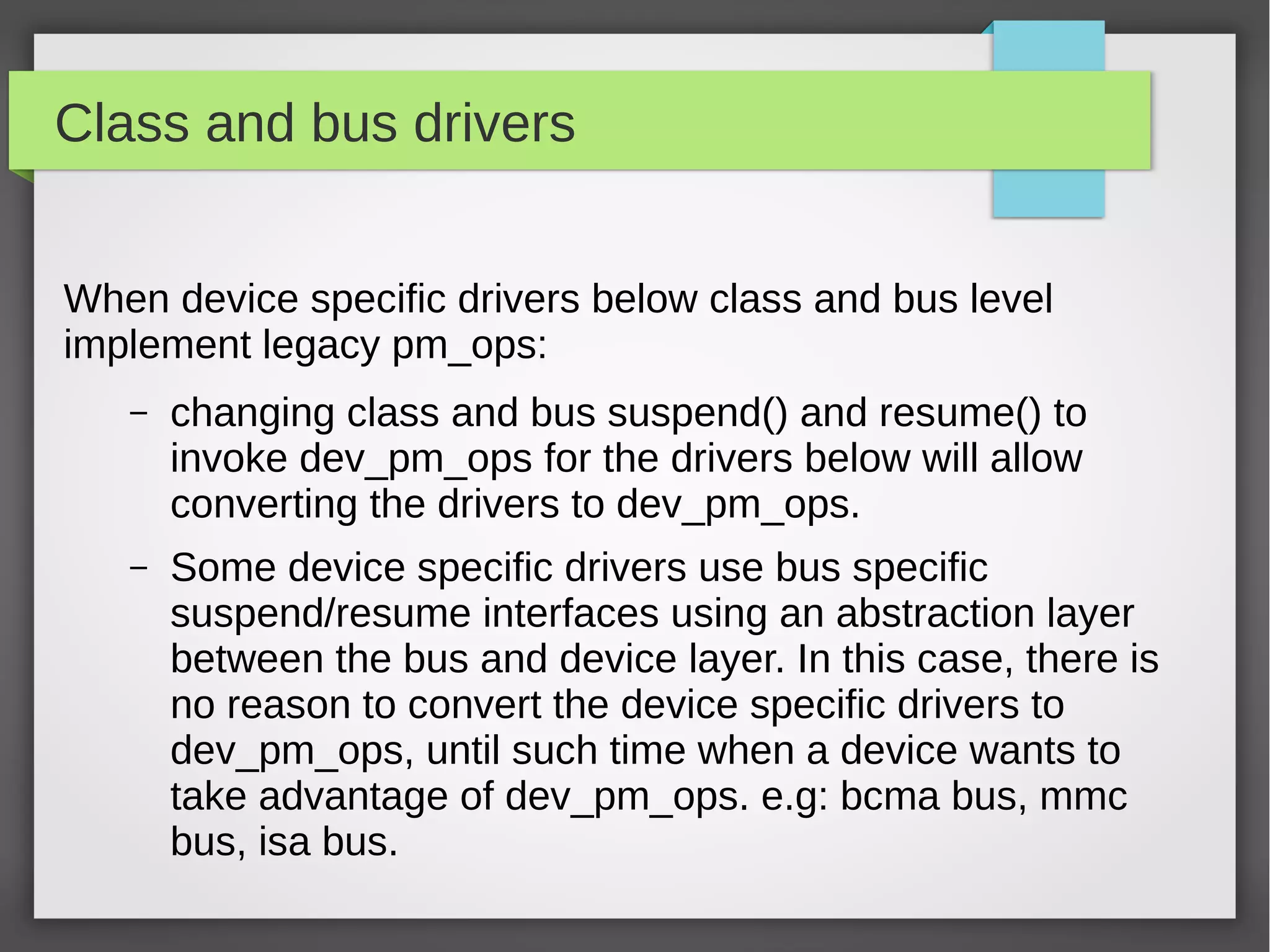 Class and bus drivers
When device specific drivers below class and bus level
implement legacy pm_ops:
–

changing class and bus suspend() and resume() to
invoke dev_pm_ops for the drivers below will allow
converting the drivers to dev_pm_ops.

–

Some device specific drivers use bus specific
suspend/resume interfaces using an abstraction layer
between the bus and device layer. In this case, there is
no reason to convert the device specific drivers to
dev_pm_ops, until such time when a device wants to
take advantage of dev_pm_ops. e.g: bcma bus, mmc
bus, isa bus.

 
