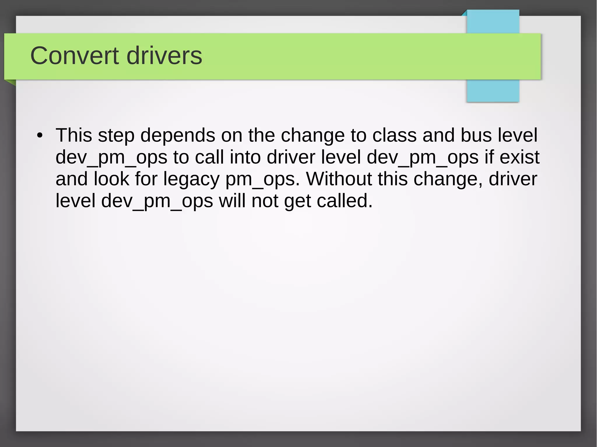 Convert drivers
●

This step depends on the change to class and bus level
dev_pm_ops to call into driver level dev_pm_ops if exist
and look for legacy pm_ops. Without this change, driver
level dev_pm_ops will not get called.

 