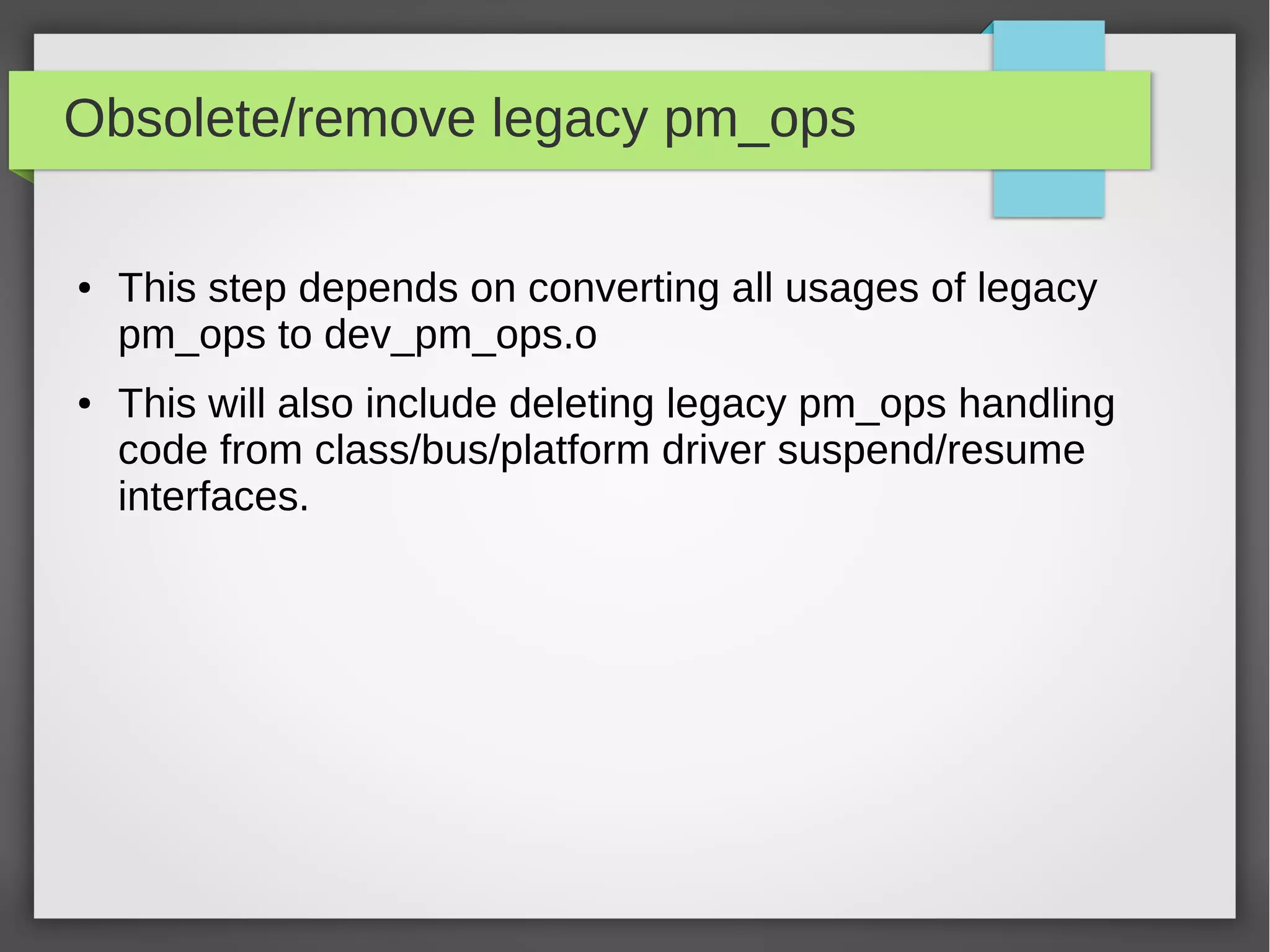 Obsolete/remove legacy pm_ops
●

●

This step depends on converting all usages of legacy
pm_ops to dev_pm_ops.o
This will also include deleting legacy pm_ops handling
code from class/bus/platform driver suspend/resume
interfaces.

 