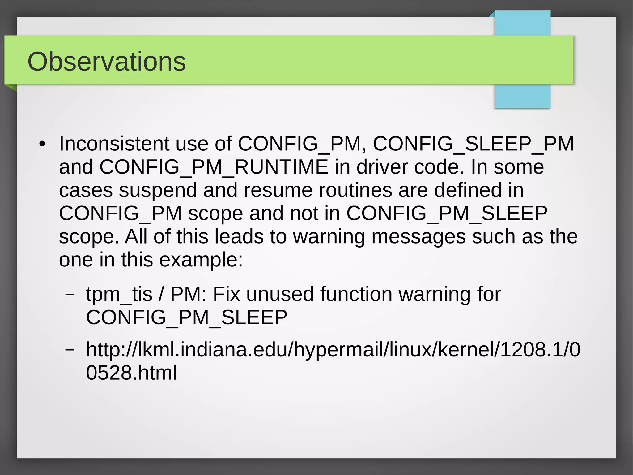 Observations
●

Inconsistent use of CONFIG_PM, CONFIG_SLEEP_PM
and CONFIG_PM_RUNTIME in driver code. In some
cases suspend and resume routines are defined in
CONFIG_PM scope and not in CONFIG_PM_SLEEP
scope. All of this leads to warning messages such as the
one in this example:
–

tpm_tis / PM: Fix unused function warning for
CONFIG_PM_SLEEP

–

http://lkml.indiana.edu/hypermail/linux/kernel/1208.1/0
0528.html

 