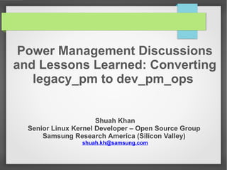 Power Management Discussions
and Lessons Learned: Converting
legacy_pm to dev_pm_ops
Shuah Khan
Senior Linux Kernel Developer – Open Source Group
Samsung Research America (Silicon Valley)
shuah.kh@samsung.com

 