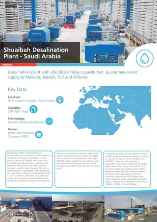ABENGOA
Desalinationplantwith250,000m3
/daycapacitythatguaranteeswater
supplytoMakkah,Jeddah,TaifandAl-Baha.
KeyData
Location:
90kmsouthofJeddah,SaudiArabia
Capacity:
250.000m3
/day
Technology:
ReverseosmosisdesalinationReverseosmosisdesalination
Owner:
WaterandElectricity
Company(WEC)
Tech
Desalinationoffersanalternativeand
inexhaustiblesourceofwateratatimewhenits
storageisbecomingarealprobleminmany
partsoftheworld,affectedevenmoresoby
climatechange.Desalinationisaprocessthat
eliminatesthesaltfromthewater,thereby
makingitaperfectwaterresourcethatcanbe
usedforhumanconsumptionandaproductiveusedforhumanconsumptionandaproductive
use(agriculture,industry,andthetertiarysector).
Itisaneconomicalalternative,modulableand
causesminimumenvironmentalimpactwhich
ensurestheavailabilityofwaterforhumankind.
Abengoa,inconsortiumwithFisiaItaliampianti,
willberesponsiblefortheengineering,supply
andconstructionofadesalinationplantwith
250,000m3
/daycapacityforAcwaPower,who
willundertaketheprojectfortheendclient,
thestate-ownedWaterandElectricityCompany
(WEC).
TheplantislocatedintheShuaibahIIIcomplex
andwillincreasedesalinationcapacity,currently
at150,000m3
/dayviareverseosmosis,and
850,000m3
/dayviamulti-stageflash
evaporationthusconfirmingthisasthelargest
waterdesalinationcenterintheworld.With
thisnewproject,thecomplexwillbeableto
desalinateupto400,000mdesalinateupto400,000m3
/daybymeansof
reverseosmosis,equivalenttothewater
containedinmorethan400olympicsized
swimmingpools,whichguaranteesthestable
supplyofqualitydrinkingwaterforthecitiesof
Makkah,Jeddah,TaifandAl-Baha.
ShuaibahDesalination
Plant-SaudiArabia
 