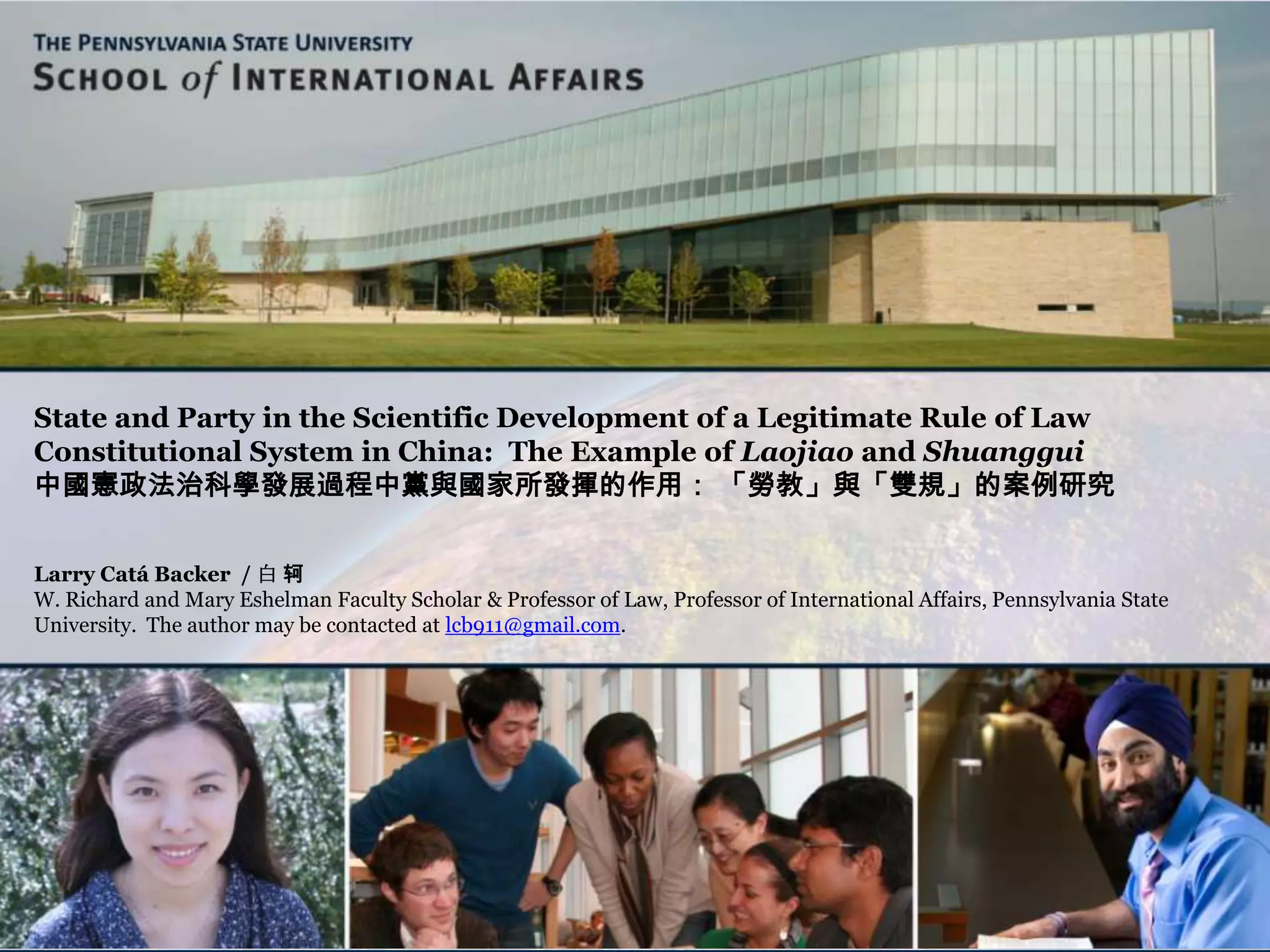 State and Party in the Scientific Development of a Legitimate Rule of Law
Constitutional System in China: The Example of Laojiao and Shuanggui
中國憲政法治科學發展過程中黨與國家所發揮的作用： 「勞教」與「雙規」的案例研究
Larry Catá Backer / 白 轲
W. Richard and Mary Eshelman Faculty Scholar & Professor of Law, Professor of International Affairs, Pennsylvania State
University. The author may be contacted at lcb911@gmail.com.
 