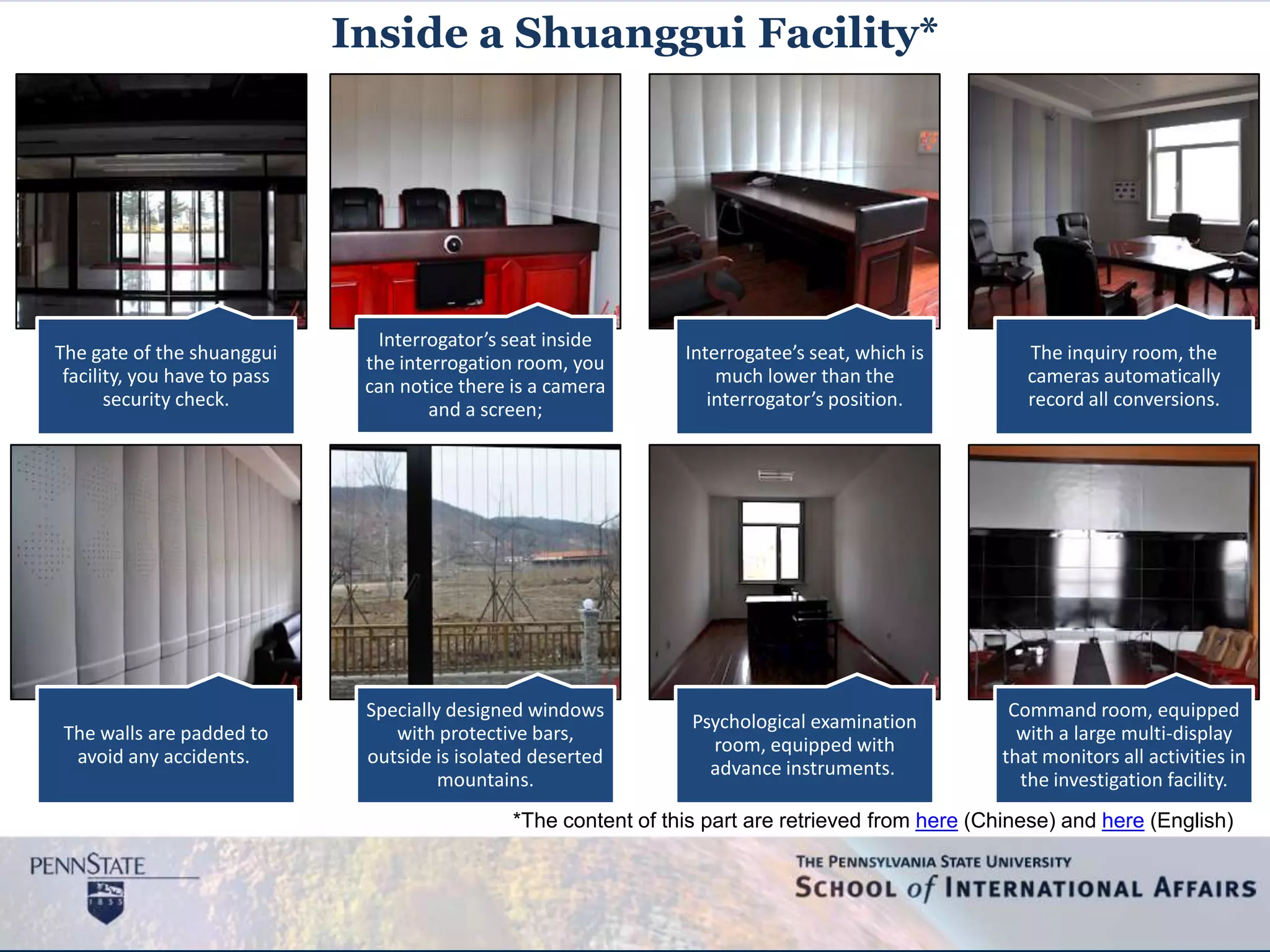 The gate of the shuanggui
facility, you have to pass
security check.
Interrogator’s seat inside
the interrogation room, you
can notice there is a camera
and a screen;
Interrogatee’s seat, which is
much lower than the
interrogator’s position.
The inquiry room, the
cameras automatically
record all conversions.
The walls are padded to
avoid any accidents.
Specially designed windows
with protective bars,
outside is isolated deserted
mountains.
Psychological examination
room, equipped with
advance instruments.
Command room, equipped
with a large multi-display
that monitors all activities in
the investigation facility.
Inside a Shuanggui Facility*
*The content of this part are retrieved from here (Chinese) and here (English)
 