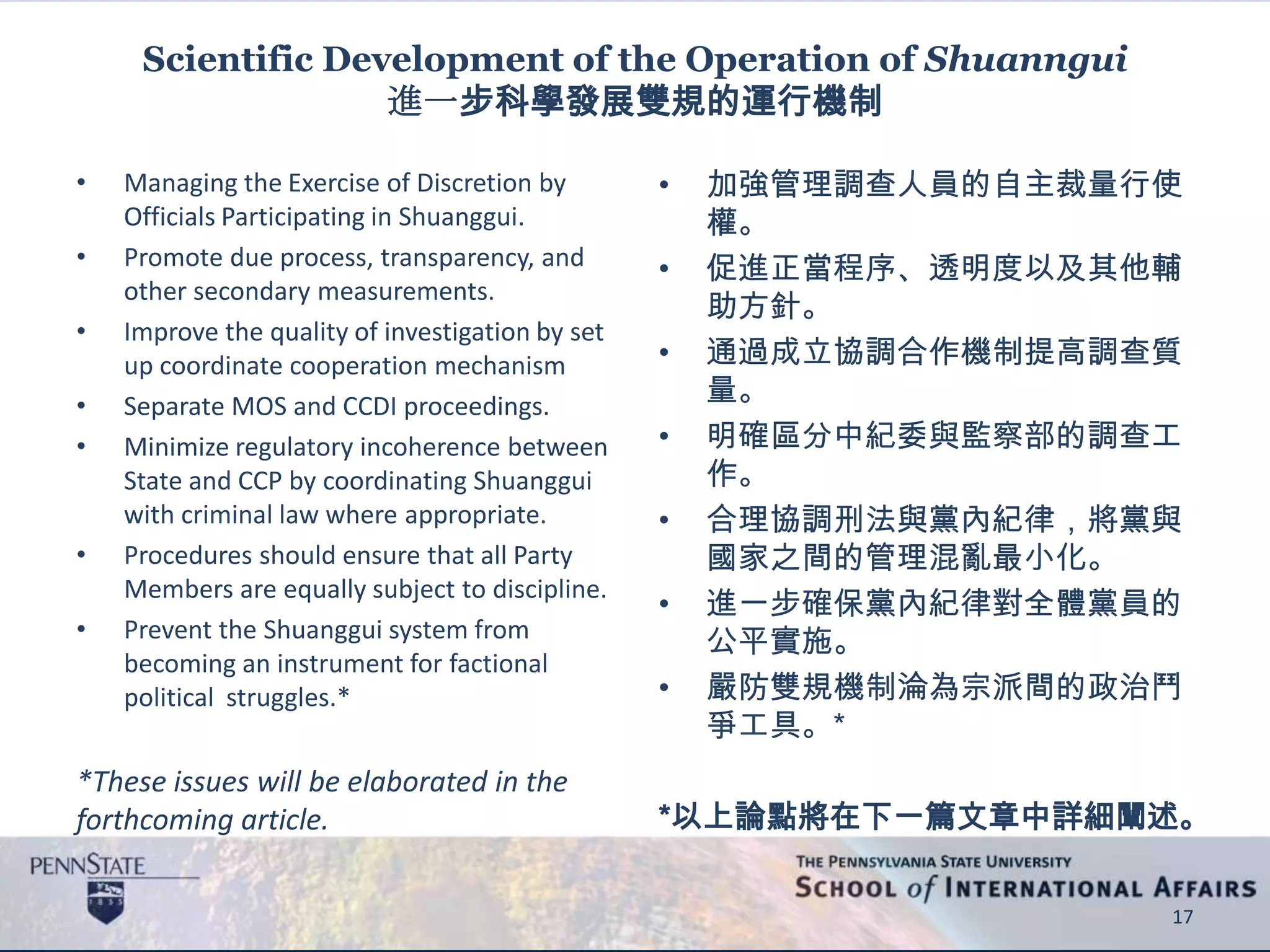 Scientific Development of the Operation of Shuanngui
進一步科學發展雙規的運行機制
• Managing the Exercise of Discretion by
Officials Participating in Shuanggui.
• Promote due process, transparency, and
other secondary measurements.
• Improve the quality of investigation by set
up coordinate cooperation mechanism
• Separate MOS and CCDI proceedings.
• Minimize regulatory incoherence between
State and CCP by coordinating Shuanggui
with criminal law where appropriate.
• Procedures should ensure that all Party
Members are equally subject to discipline.
• Prevent the Shuanggui system from
becoming an instrument for factional
political struggles.*
*These issues will be elaborated in the
forthcoming article.
• 加強管理調查人員的自主裁量行使
權。
• 促進正當程序、透明度以及其他輔
助方針。
• 通過成立協調合作機制提高調查質
量。
• 明確區分中紀委與監察部的調查工
作。
• 合理協調刑法與黨內紀律，將黨與
國家之間的管理混亂最小化。
• 進一步確保黨內紀律對全體黨員的
公平實施。
• 嚴防雙規機制淪為宗派間的政治鬥
爭工具。*
*以上論點將在下一篇文章中詳細闡述。
17
 