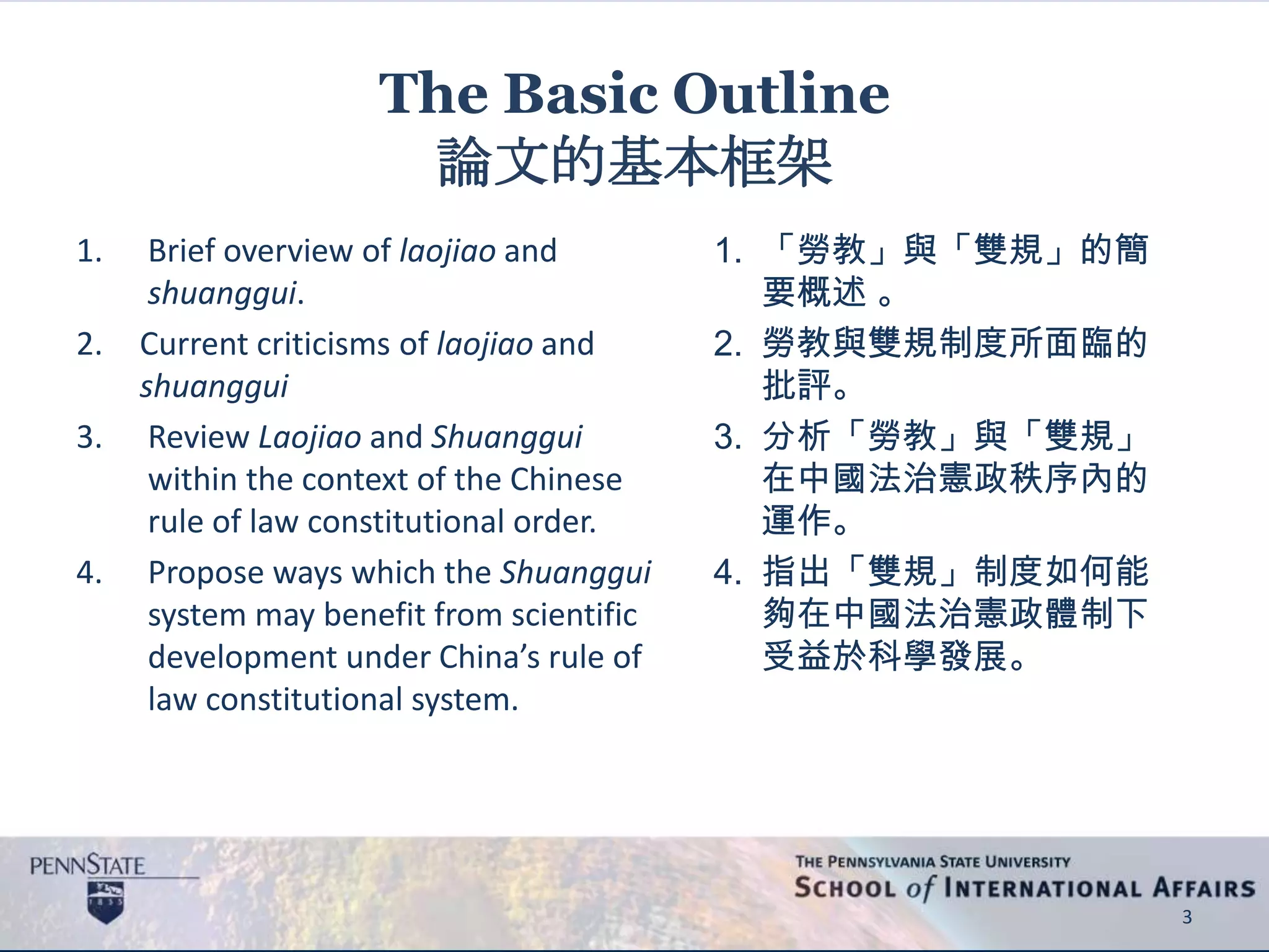 The Basic Outline
論文的基本框架
1. Brief overview of laojiao and
shuanggui.
2. Current criticisms of laojiao and
shuanggui
3. Review Laojiao and Shuanggui
within the context of the Chinese
rule of law constitutional order.
4. Propose ways which the Shuanggui
system may benefit from scientific
development under China’s rule of
law constitutional system.
3
1. 「勞教」與「雙規」的簡
要概述 。
2. 勞教與雙規制度所面臨的
批評。
3. 分析「勞教」與「雙規」
在中國法治憲政秩序內的
運作。
4. 指出「雙規」制度如何能
夠在中國法治憲政體制下
受益於科學發展。
 