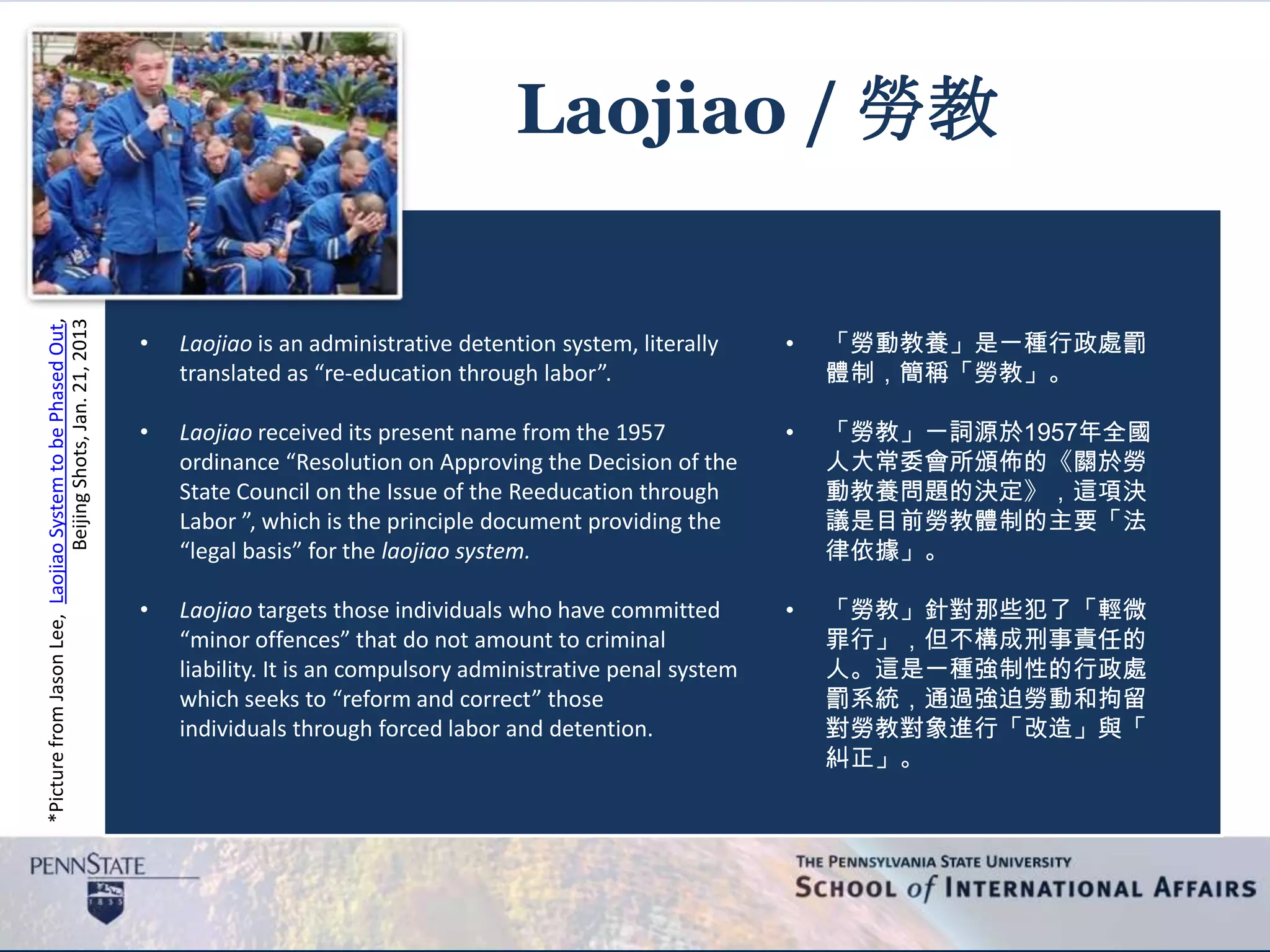 *PicturefromJasonLee,LaojiaoSystemtobePhasedOut,
BeijingShots,Jan.21,2013
Laojiao / 勞教
• Laojiao is an administrative detention system, literally
translated as “re-education through labor”.
• Laojiao received its present name from the 1957
ordinance “Resolution on Approving the Decision of the
State Council on the Issue of the Reeducation through
Labor ”, which is the principle document providing the
“legal basis” for the laojiao system.
• Laojiao targets those individuals who have committed
“minor offences” that do not amount to criminal
liability. It is an compulsory administrative penal system
which seeks to “reform and correct” those
individuals through forced labor and detention.
• 「勞動教養」是一種行政處罰
體制，簡稱「勞教」。
• 「勞教」一詞源於1957年全國
人大常委會所頒佈的《關於勞
動教養問題的決定》，這項決
議是目前勞教體制的主要「法
律依據」。
• 「勞教」針對那些犯了「輕微
罪行」，但不構成刑事責任的
人。這是一種強制性的行政處
罰系統，通過強迫勞動和拘留
對勞教對象進行「改造」與「
糾正」。
 