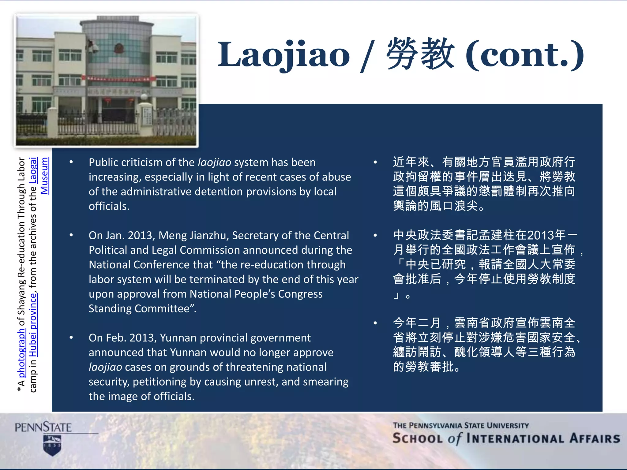 *AphotographofShayangRe-educationThroughLabor
campinHubeiprovince,fromthearchivesoftheLaogai
Museum
Laojiao / 勞教 (cont.)
• Public criticism of the laojiao system has been
increasing, especially in light of recent cases of abuse
of the administrative detention provisions by local
officials.
• On Jan. 2013, Meng Jianzhu, Secretary of the Central
Political and Legal Commission announced during the
National Conference that “the re-education through
labor system will be terminated by the end of this year
upon approval from National People’s Congress
Standing Committee”.
• On Feb. 2013, Yunnan provincial government
announced that Yunnan would no longer approve
laojiao cases on grounds of threatening national
security, petitioning by causing unrest, and smearing
the image of officials.
• 近年來、有關地方官員濫用政府行
政拘留權的事件層出迭見、將勞教
這個頗具爭議的懲罰體制再次推向
輿論的風口浪尖。
• 中央政法委書記孟建柱在2013年一
月舉行的全國政法工作會議上宣佈，
「中央已研究，報請全國人大常委
會批准后，今年停止使用勞教制度
」。
• 今年二月，雲南省政府宣佈雲南全
省將立刻停止對涉嫌危害國家安全、
纏訪鬧訪、醜化領導人等三種行為
的勞教審批。
 