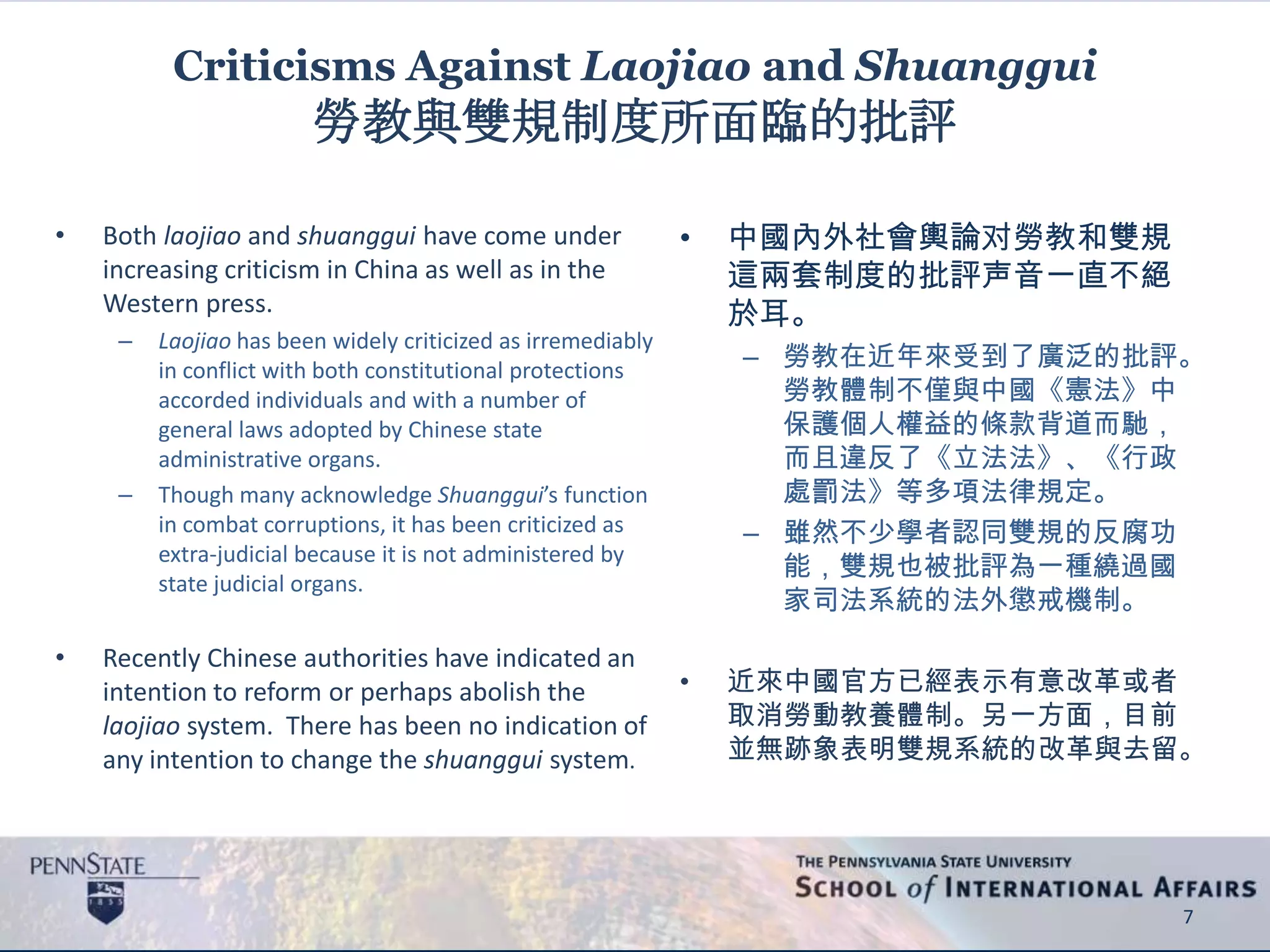 Criticisms Against Laojiao and Shuanggui
勞教與雙規制度所面臨的批評
• Both laojiao and shuanggui have come under
increasing criticism in China as well as in the
Western press.
– Laojiao has been widely criticized as irremediably
in conflict with both constitutional protections
accorded individuals and with a number of
general laws adopted by Chinese state
administrative organs.
– Though many acknowledge Shuanggui’s function
in combat corruptions, it has been criticized as
extra-judicial because it is not administered by
state judicial organs.
• Recently Chinese authorities have indicated an
intention to reform or perhaps abolish the
laojiao system. There has been no indication of
any intention to change the shuanggui system.
7
• 中國內外社會輿論对勞教和雙規
這兩套制度的批評声音一直不絕
於耳。
– 勞教在近年來受到了廣泛的批評。
勞教體制不僅與中國《憲法》中
保護個人權益的條款背道而馳，
而且違反了《立法法》、《行政
處罰法》等多項法律規定。
– 雖然不少學者認同雙規的反腐功
能，雙規也被批評為一種繞過國
家司法系統的法外懲戒機制。
• 近來中國官方已經表示有意改革或者
取消勞動教養體制。另一方面，目前
並無跡象表明雙規系統的改革與去留。
 