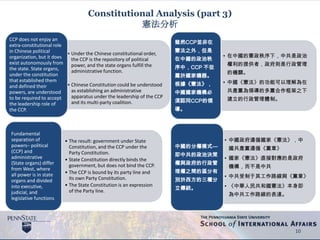 Constitutional Analysis (part 3)
憲法分析
• Under the Chinese constitutional order,
the CCP is the repository of political
power, and the state organs fulfill the
administrative function.
• Chinese Constitution could be understood
as establishing an administrative
apparatus under the leadership of the CCP
and its multi-party coalition.
CCP does not enjoy an
extra-constitutional role
in Chinese political
organization, but it does
exist autonomously from
the state. State organs,
under the constitution
that established them
and defined their
powers, are understood
to be required to accept
the leadership role of
the CCP.
• The result: government under State
Constitution, and the CCP under the
Party Constitution.
• State Constitution directly binds the
government, but does not bind the CCP.
• The CCP is bound by its party line and
its own Party Constitution.
• The State Constitution is an expression
of the Party line.
Fundamental
separation of
powers– political
(CCP) and
administrative
(State organs) differ
from West, where
all power is in state
organs and divided
into executive,
judicial, and
legislative functions
10
• 在中國的憲政秩序下，中共是政治
權利的提供者，政府則是行政管理
的機關。
• 中國《憲法》的功能可以理解為在
共產黨為領導的多黨合作框架之下
建立的行政管理體制。
雖然CCP並非在
憲法之外，但是
在中國的政治秩
序中，CCP 不從
屬於國家機器。
根據《憲法》，
中國國家機構必
須認同CCP的領
導。
• 中國政府遵循國家《憲法》，中
國共產黨遵循《黨章》
• 國家《憲法》直接對應的是政府
機構，而不是中共
• 中共受制于其工作路線與《黨章》
• 《中華人民共和國憲法》本身即
為中共工作路線的表達。
中國的分權模式---
即中共的政治決策
權與政府的行政管
理權之間的區分有
別於西方的三權分
立傳統。
 