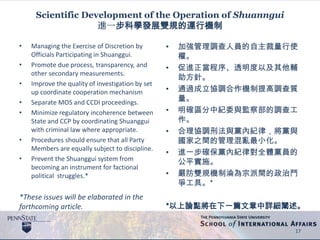 Scientific Development of the Operation of Shuanngui
進一步科學發展雙規的運行機制
• Managing the Exercise of Discretion by
Officials Participating in Shuanggui.
• Promote due process, transparency, and
other secondary measurements.
• Improve the quality of investigation by set
up coordinate cooperation mechanism
• Separate MOS and CCDI proceedings.
• Minimize regulatory incoherence between
State and CCP by coordinating Shuanggui
with criminal law where appropriate.
• Procedures should ensure that all Party
Members are equally subject to discipline.
• Prevent the Shuanggui system from
becoming an instrument for factional
political struggles.*
*These issues will be elaborated in the
forthcoming article.
• 加強管理調查人員的自主裁量行使
權。
• 促進正當程序、透明度以及其他輔
助方針。
• 通過成立協調合作機制提高調查質
量。
• 明確區分中紀委與監察部的調查工
作。
• 合理協調刑法與黨內紀律，將黨與
國家之間的管理混亂最小化。
• 進一步確保黨內紀律對全體黨員的
公平實施。
• 嚴防雙規機制淪為宗派間的政治鬥
爭工具。*
*以上論點將在下一篇文章中詳細闡述。
17
 