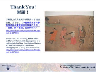 18
Thank You!
謝謝！
下載論文的完整電子版請用以下鏈接：
白軻、王可任，《中國憲政法治科學
發展過程中黨與國家所發揮的作用：
「勞教」與「雙規」的案例研究》
http://papers.ssrn.com/sol3/papers.cfm?abst
ract_id=2273044
Backer, Larry Catá and Wang, Keren, State
and Party in the Scientific Development of a
Legitimate Rule of Law Constitutional System
in China: the Example of Laojiao and
Shuanggui (June 1, 2013). Available at SSRN:
http://papers.ssrn.com/sol3/papers.cfm?abst
ract_id=2273044
 