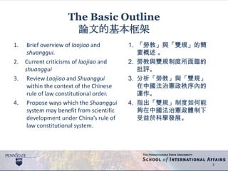 The Basic Outline
論文的基本框架
1. Brief overview of laojiao and
shuanggui.
2. Current criticisms of laojiao and
shuanggui
3. Review Laojiao and Shuanggui
within the context of the Chinese
rule of law constitutional order.
4. Propose ways which the Shuanggui
system may benefit from scientific
development under China’s rule of
law constitutional system.
3
1. 「勞教」與「雙規」的簡
要概述 。
2. 勞教與雙規制度所面臨的
批評。
3. 分析「勞教」與「雙規」
在中國法治憲政秩序內的
運作。
4. 指出「雙規」制度如何能
夠在中國法治憲政體制下
受益於科學發展。
 
