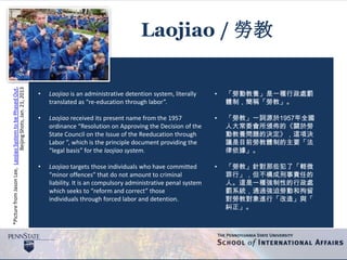 *PicturefromJasonLee,LaojiaoSystemtobePhasedOut,
BeijingShots,Jan.21,2013
Laojiao / 勞教
• Laojiao is an administrative detention system, literally
translated as “re-education through labor”.
• Laojiao received its present name from the 1957
ordinance “Resolution on Approving the Decision of the
State Council on the Issue of the Reeducation through
Labor ”, which is the principle document providing the
“legal basis” for the laojiao system.
• Laojiao targets those individuals who have committed
“minor offences” that do not amount to criminal
liability. It is an compulsory administrative penal system
which seeks to “reform and correct” those
individuals through forced labor and detention.
• 「勞動教養」是一種行政處罰
體制，簡稱「勞教」。
• 「勞教」一詞源於1957年全國
人大常委會所頒佈的《關於勞
動教養問題的決定》，這項決
議是目前勞教體制的主要「法
律依據」。
• 「勞教」針對那些犯了「輕微
罪行」，但不構成刑事責任的
人。這是一種強制性的行政處
罰系統，通過強迫勞動和拘留
對勞教對象進行「改造」與「
糾正」。
 