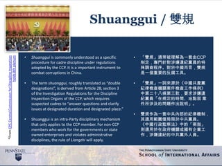 *FromCPCCentralCommissionforDisciplineInspection
holds8thplenum
Shuanggui / 雙規
• Shuanggui is commonly understood as a specific
procedure for cadre discipline under regulations
adopted by the CCP. It is a important instrument to
combat corruptions in China.
• The term shuanggui, roughly translated as “double
designations”, is derived from Article 28, section 3
of the Investigation Regulations for the Discipline
Inspection Organs of the CCP, which requires
suspected cadres to “answer questions and clarify
issues at designated duration and designated place.”
• Shuanggui is an intra-Party disciplinary mechanism
that only applies to the CCP member. For non-CCP
members who work for the governments or state
owned enterprises and violates administrative
disciplines, the rule of Liangzhi will apply.
• 「雙規」通常被理解為一套由CCP
制定，專門針對涉嫌違紀黨員的特
殊調查程序。對於中國而言，雙規
是一個重要的反腐工具。
• 「雙規」一詞來源於《中國共產黨
紀律檢查機關案件檢查工作條例》
中第二十八條第三款，要求涉嫌違
紀黨員「在規定的時間、地點就 案
件所涉及的問題作出說明」。
• 雙規作為一套中共內部的紀律機制，
其適用範圍僅局限於中共黨員。
《中國行政監察法》中的「兩指」
則適用於在政府機關或國有企業工
作，涉嫌違紀的中共黨外人員。
 