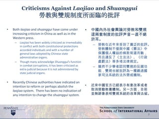 Criticisms Against Laojiao and Shuanggui
勞教與雙規制度所面臨的批評
• Both laojiao and shuanggui have come under
increasing criticism in China as well as in the
Western press.
– Laojiao has been widely criticized as irremediably
in conflict with both constitutional protections
accorded individuals and with a number of
general laws adopted by Chinese state
administrative organs.
– Though many acknowledge Shuanggui’s function
in combat corruptions, it has been criticized as
extra-judicial because it is not administered by
state judicial organs.
• Recently Chinese authorities have indicated an
intention to reform or perhaps abolish the
laojiao system. There has been no indication of
any intention to change the shuanggui system.
7
• 中國內外社會輿論对勞教和雙規
這兩套制度的批評声音一直不絕
於耳。
– 勞教在近年來受到了廣泛的批評。
勞教體制不僅與中國《憲法》中
保護個人權益的條款背道而馳，
而且違反了《立法法》、《行政
處罰法》等多項法律規定。
– 雖然不少學者認同雙規的反腐功
能，雙規也被批評為一種繞過國
家司法系統的法外懲戒機制。
• 近來中國官方已經表示有意改革或者
取消勞動教養體制。另一方面，目前
並無跡象表明雙規系統的改革與去留。
 
