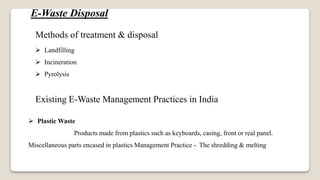 E-Waste Disposal
Methods of treatment & disposal
 Landfilling
 Incineration
 Pyrolysis
Existing E-Waste Management Practices in India
 Plastic Waste
Products made from plastics such as keyboards, casing, front or real panel.
Miscellaneous parts encased in plastics Management Practice - The shredding & melting
 