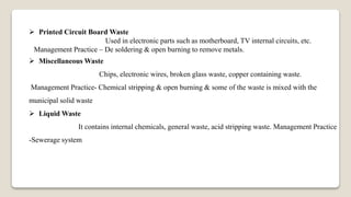  Printed Circuit Board Waste
Used in electronic parts such as motherboard, TV internal circuits, etc.
Management Practice – De soldering & open burning to remove metals.
 Miscellaneous Waste
Chips, electronic wires, broken glass waste, copper containing waste.
Management Practice- Chemical stripping & open burning & some of the waste is mixed with the
municipal solid waste
 Liquid Waste
It contains internal chemicals, general waste, acid stripping waste. Management Practice
-Sewerage system
 