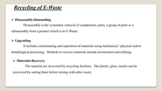 Recycling of E-Waste
 Disassembly/dismantling
Disassembly is the systematic removal of components, parts, a group of parts or a
subassembly from a product which is in E-Waste.
 Upgrading
It includes comminuting and separation of materials using mechanical / physical and/or
metallurgical processing. Methods to recover materials include incineration and refining.
 Materials Recovery
The material are recovered by recycling facilities. The plastic, glass, metals can be
recovered by sorting them before mixing with other waste.
 