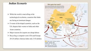  While the world is marvelling at the
technological revolution, countries like India
are facing an imminent danger.
 E-waste of developed countries, such as the
US, dispose their wastes to India and other
Asian countries.
 Major reasons for exports are cheap labour.
 Recycling a computer costs USA and Europe
20 US dollars whereas India only 2 US dollars.
Indian Scenario
 