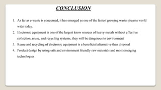 CONCLUSION
1. As far as e-waste is concerned, it has emerged as one of the fastest growing waste streams world
wide today.
2. Electronic equipment is one of the largest know sources of heavy metals without effective
collection, reuse, and recycling systems, they will be dangerous to environment
3. Reuse and recycling of electronic equipment is a beneficial alternative than disposal
4. Product design by using safe and environment friendly raw materials and most emerging
technologies
 