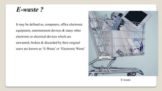 E-waste ?
It may be defined as, computers, office electronic
equipment, entertainment devices & many other
electronic or electrical devices which are
unwanted, broken & discarded by their original
users are known as ‘E-Waste’ or ‘Electronic Waste’
E-waste
 