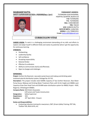SHUBHADIP DUTTA PARMANENT ADDRESS:
SAFETY SUPERVISOR (B.TECH + PGDISM)(Exp.= 1yr+) TUFANGANJ SUB-DIVISIONAL
HOSPITAL QUARTER, BLOCK-C/6
P.O: TUFANGANJ
P.S: TUFANGANJ
Dist.: COOCHBEHAR
PIN: 736159
S/O: SUBRATA DUTTA
DATE OF BIRTH: 13/06/1991
MOBILE: (+91) 7908032921
E-mail: dutta.sdh91@gmail.com
CURRICULUM VITAE
CAREER VISION: To work in a challenging environment demanding all my skills and efforts to
explore and adapt myself in different fields and realize my potential where I get the opportunity
for continuous learning.
STRENGTH:
 Hardworking
 Leadership Quality
 Self-confidence
 Accepting responsibility
 Rational thinker
 Effective Co-ordination
 Ability to communicate clearly and effectively
 Open to changes and challenges
EXPERIENCE:
Project: Earthen the Reservoir, raw water pump house and makeup and drinking water
treatment plant & distribution system, Package No: 017-01.
Description: This project includes total 5OOML Capacity of Two Earthen Reservoir, Raw Water
Pump House, Makeup and Drinking Water Treatment Plant, with 53.3m height and 2000KL each
Capacity of two Over Head Tank and 39.4KM water distribution system for NMDC Project – NISP,
Nagarnar, Chhattisgarh-494001.
Company Name: M/S Shalini Associates
C/O Larsen and Toubro Construction
Designation: Safety Supervisor
Department: EHS
Duration: 25th
April 2016 – Present
Duties and Responsibilities:
 Conducting induction training for newcomers, CWT, Drivers Safety Training, PEP Talk,
Toolbox Talk, Mock drills, etc.
 