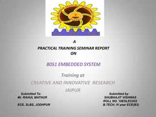 A
PRACTICAL TRAINING SEMINAR REPORT
ON
8051 EMBEDDED SYSTEM
Training at
CREATIVE AND INNOVATIVE RESEARCH
JAIPUR
Submitted To: Submitted by:
Mr. RAHUL MATHUR SHUBHAJIT VISHWAS
ROLL NO. 10ESLEC052
ECE, SLBS, JODHPUR B.TECH. IV year ECE(B3)
 