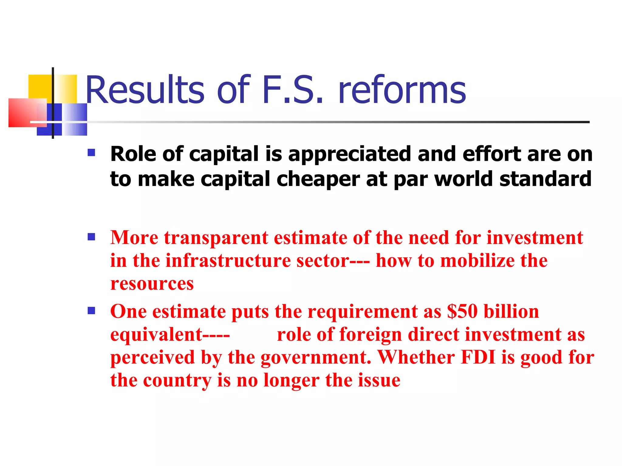 Results of F.S. reforms Role of capital is appreciated and effort are on to make capital cheaper at par world standard More transparent estimate of the need for investment in the infrastructure sector--- how to mobilize the resources One estimate puts the requirement as $50 billion equivalent----  role of foreign direct investment as perceived by the government. Whether FDI is good for the country is no longer the issue 
