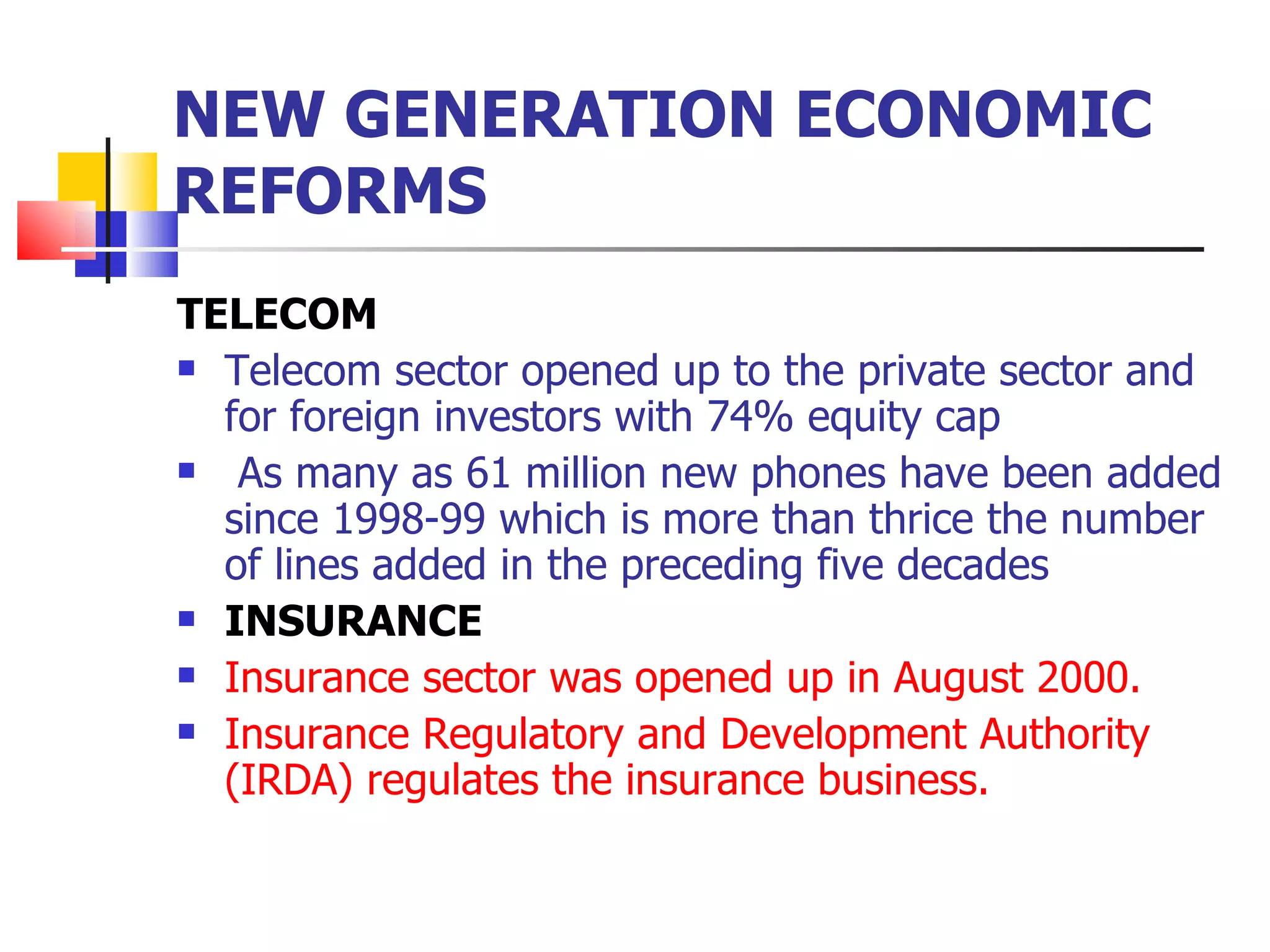 NEW GENERATION ECONOMIC REFORMS TELECOM Telecom sector opened up to the private sector and for foreign investors with 74% equity cap As many as 61 million new phones have been added since 1998-99 which is more than thrice the number of lines added in the preceding five decades INSURANCE Insurance sector was opened up in August 2000. Insurance Regulatory and Development Authority (IRDA) regulates the insurance business. 