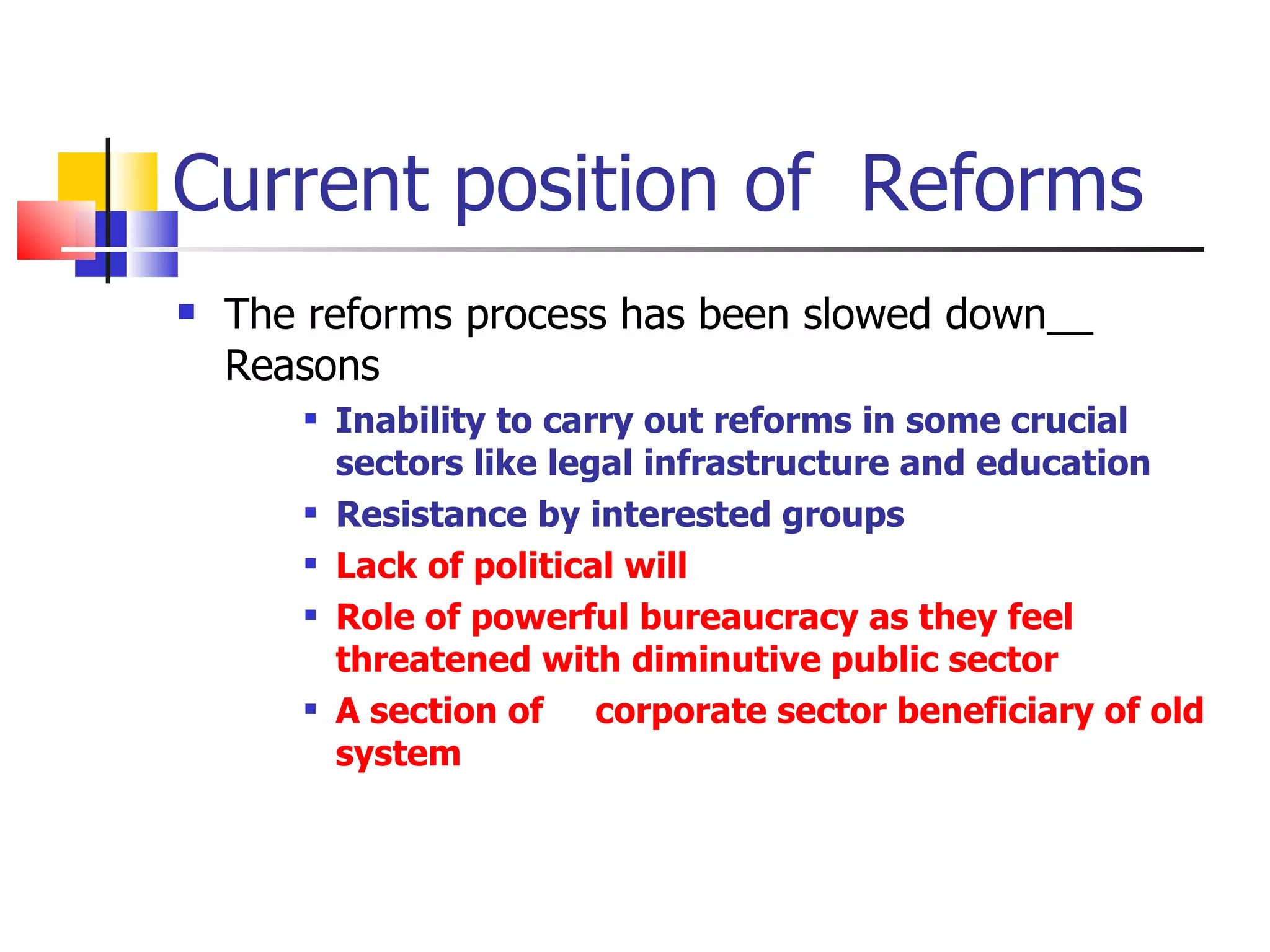 Current position of  Reforms The reforms process has been slowed down__ Reasons Inability to carry out reforms in some crucial sectors like legal infrastructure and education Resistance by interested groups Lack of political will Role of powerful bureaucracy as they feel threatened with diminutive public sector A section of  corporate sector beneficiary of old system 