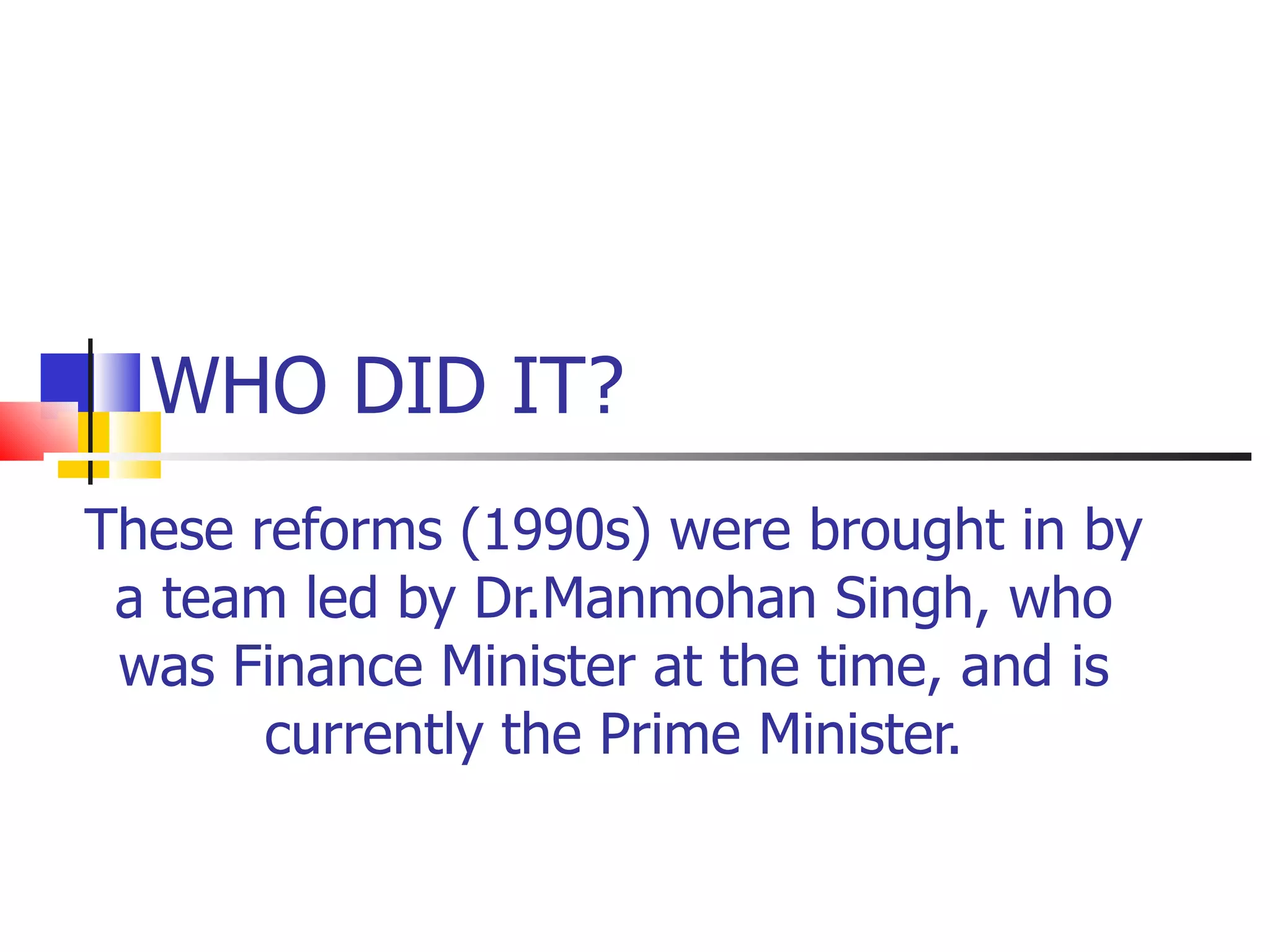 WHO DID IT? These reforms (1990s) were brought in by a team led by Dr.Manmohan Singh, who was Finance Minister at the time, and is currently the Prime Minister. 