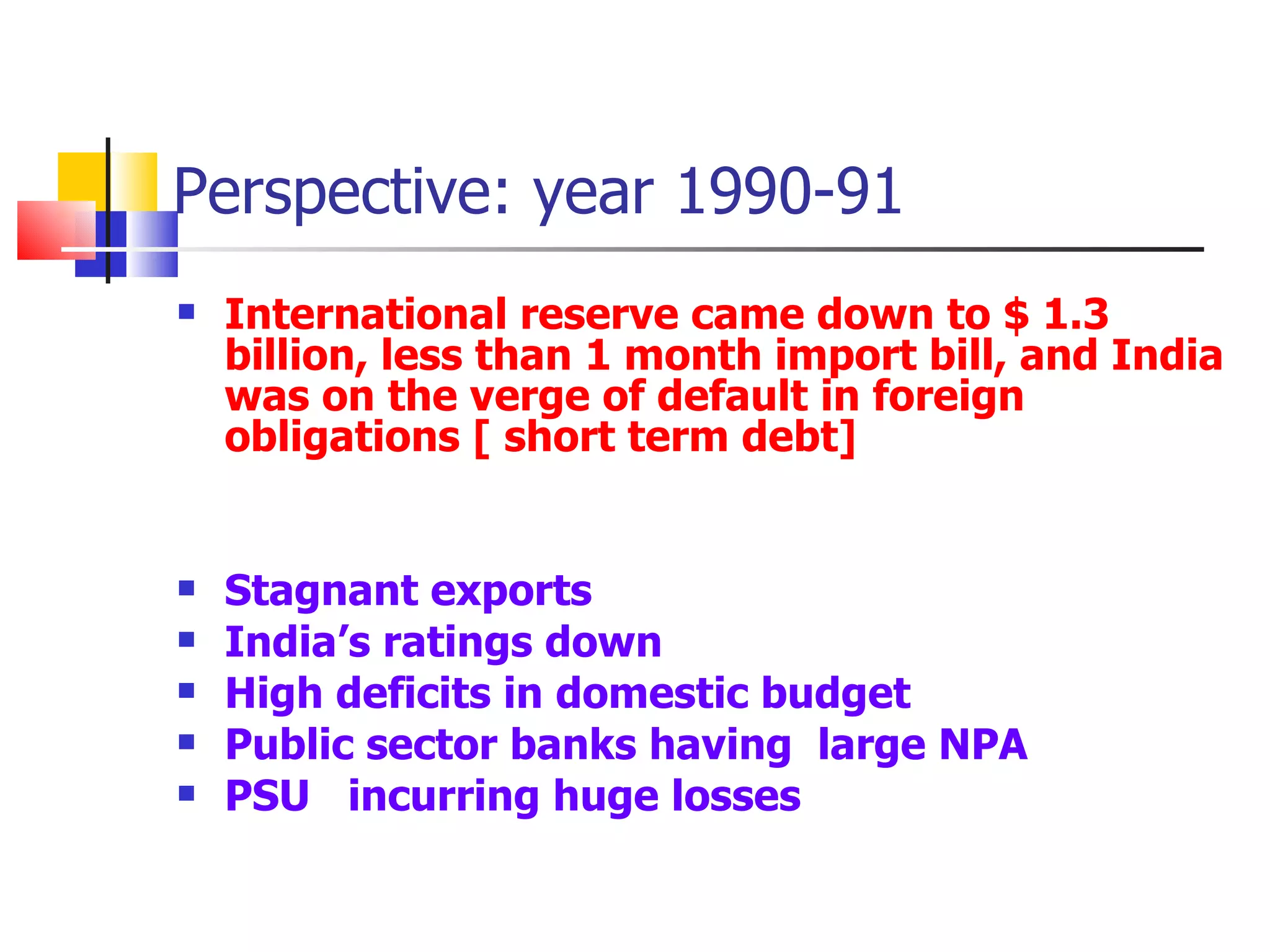 Perspective: year 1990-91 International reserve came down to $ 1.3  billion, less than 1 month import bill, and India was on the verge of default in foreign obligations [ short term debt] Stagnant exports India’s ratings down High deficits in domestic budget Public sector banks having  large NPA PSU  incurring huge losses 